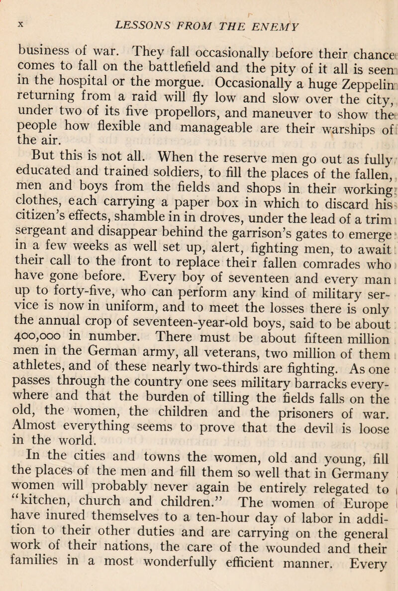business of war. They fall occasionally before their chance comes to fall on the battlefield and the pity of it all is seen in the hospital or the morgue. Occasionally a huge Zeppelin returning from a raid will fly low and slow over the city, under two of its five propellors, and maneuver to show the people how flexible and manageable are their warships of the air. But this is not all. When the reserve men go out as fully educated and trained soldiers, to fill the places of the fallen, men and boys from the fields and shops in their working clothes, each carrying a_ paper box in which to discard his citizen’s effects, shamble in in droves, under the lead of a trim sergeant and disappear behind the garrison’s gates to emerge in a few weeks as well set up, alert, fighting men, to await their call to the front to replace their fallen comrades who have gone before. Every boy of seventeen and every man up to forty-five, who can perform any kind of military ser¬ vice is now in uniform, and to meet the losses there is only the annual crop of seventeen-year-old boys, said to be about 400,000 in number. There must be about fifteen million men in the German army, all veterans, two million of them athletes, and of these nearly two-thirds are fighting. As one passes through the country one sees military barracks every¬ where and that the burden of tilling the fields falls on the old, the women, the children and the prisoners of war. Almost everything seems to prove that the devil is loose in the world. In the cities and towns the women, old and young, fill the places of the men and fill them so well that in Germany women will probably never again be entirely relegated to 1 “kitchen, church and children.” The women of Europe I have inured themselves to a ten-hour day of labor in addi¬ tion to their other duties and are carrying on the general work of their nations, the care of the wounded and their families in a most wonderfully efficient manner. Every