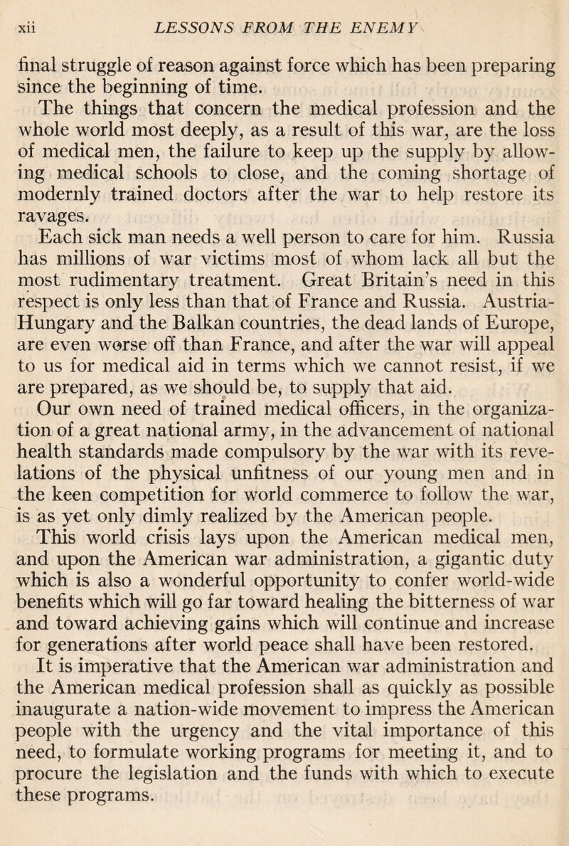 final struggle of reason against force which has been preparing since the beginning of time. The things that concern the medical profession and the whole world most deeply, as a result of this war, are the loss of medical men, the failure to keep up the supply by allow¬ ing medical schools to close, and the coming shortage of modernly trained doctors after the war to help restore its ravages. Each sick man needs a well person to care for him. Russia has millions of war victims most of whom lack all but the most rudimentary treatment. Great Britain’s need in this respect is only less than that of France and Russia. Austria- Hungary and the Balkan countries, the dead lands of Europe, are even worse off than France, and after the war will appeal to us for medical aid in terms which we cannot resist, if we are prepared, as we should be, to supply that aid. Our own need of trained medical officers, in the organiza¬ tion of a great national army, in the advancement of national health standards made compulsory by the war with its reve¬ lations of the physical unfitness of our young men and in the keen competition for world commerce to follow the war, is as yet only dimly realized by the American people. This world crisis lays upon the American medical men, and upon the American war administration, a gigantic duty which is also a wonderful opportunity to confer world-wide benefits which will go far toward healing the bitterness of war and toward achieving gains which will continue and increase for generations after world peace shall have been restored. It is imperative that the American war administration and the American medical profession shall as quickly as possible inaugurate a nation-wide movement to impress the American people with the urgency and the vital importance of this need, to formulate working programs for meeting it, and to procure the legislation and the funds with which to execute these programs.