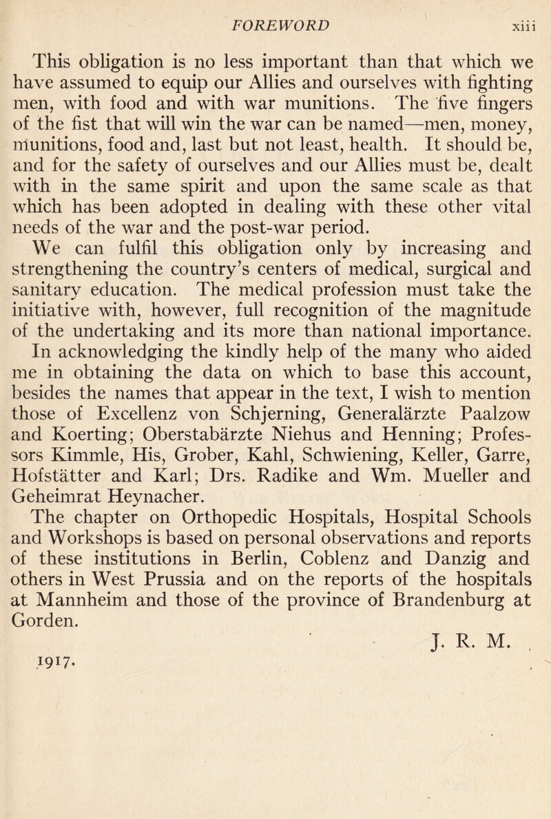 This obligation is no less important than that which we have assumed to equip our Allies and ourselves with fighting men, with food and with war munitions. The five fingers of the fist that will win the war can be named—men, money, munitions, food and, last but not least, health. It should be, and for the safety of ourselves and our Allies must be, dealt with in the same spirit and upon the same scale as that which has been adopted in dealing with these other vital needs of the war and the post-war period. We can fulfil this obligation only by increasing and strengthening the country’s centers of medical, surgical and sanitary education. The medical profession must take the initiative with, however, full recognition of the magnitude of the undertaking and its more than national importance. In acknowledging the kindly help of the many who aided me in obtaining the data on which to base this account, besides the names that appear in the text, I wish to mention those of Excellenz von Schjerning, Generalarzte Paalzow and Koerting; Oberstabarzte Niehus and Henning; Profes¬ sors Kimmle, His, Grober, Kahl, Schwiening, Keller, Garre, Hofstatter and Karl; Drs. Radike and Wm. Mueller and Geheimrat Heynacher. The chapter on Orthopedic Hospitals, Hospital Schools and Workshops is based on personal observations and reports of these institutions in Berlin, Coblenz and Danzig and others in West Prussia and on the reports of the hospitals at Mannheim and those of the province of Brandenburg at Gorden. 1917- J. R. M.