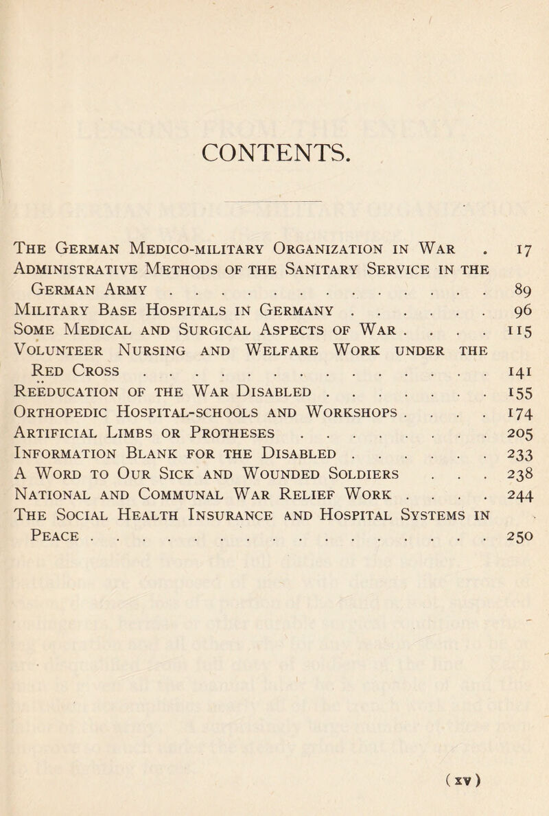CONTENTS The German Medico-military Organization in War . 17 Administrative Methods of the Sanitary Service in the German Army.89 Military Base Hospitals in Germany.96 Some Medical and Surgical Aspects of War . . . . 115 Volunteer Nursing and Welfare Work under the Red Cross.141 Reeducation of the War Disabled.155 Orthopedic Hospital-schools and Workshops . . . . 174 Artificial Limbs or Protheses.205 Information Blank for the Disabled.233 A Word to Our Sick and Wounded Soldiers . . . 238 National and Communal War Relief Work .... 244 The Social Health Insurance and Hospital Systems in Peace.250