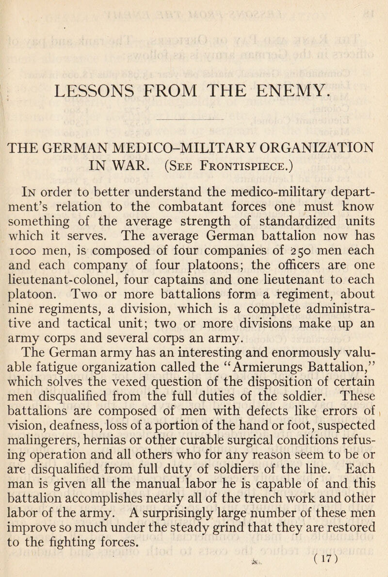 THE GERMAN MEDICO-MILITARY ORGANIZATION IN WAR. (See Frontispiece.) In order to better understand the medico-military depart¬ ment’s relation to the combatant forces one must know something of the average strength of standardized units which it serves. The average German battalion now has 1000 men, is composed of four companies of 250 men each and each company of four platoons; the officers are one lieutenant-colonel, four captains and one lieutenant to each platoon. Two or more battalions form a regiment, about nine regiments, a division, which is a complete administra¬ tive and tactical unit; two or more divisions make up an army corps and several corps an army. The German army has an interesting and enormously valu¬ able fatigue organization called the “Armierungs Battalion,” which solves the vexed question of the disposition of certain men disqualified from the full duties of the soldier. These battalions are composed of men with defects like errors of, vision, deafness, loss of a portion of the hand or foot, suspected malingerers, hernias or other curable surgical conditions refus¬ ing operation and all others who for any reason seem to be or are disqualified from full duty of soldiers of the line. Each man is given all the manual labor he is capable of and this battalion accomplishes nearly all of the trench work and other labor of the army. A surprisingly large number of these men improve so much under the steady grind that they are restored to the fighting forces.