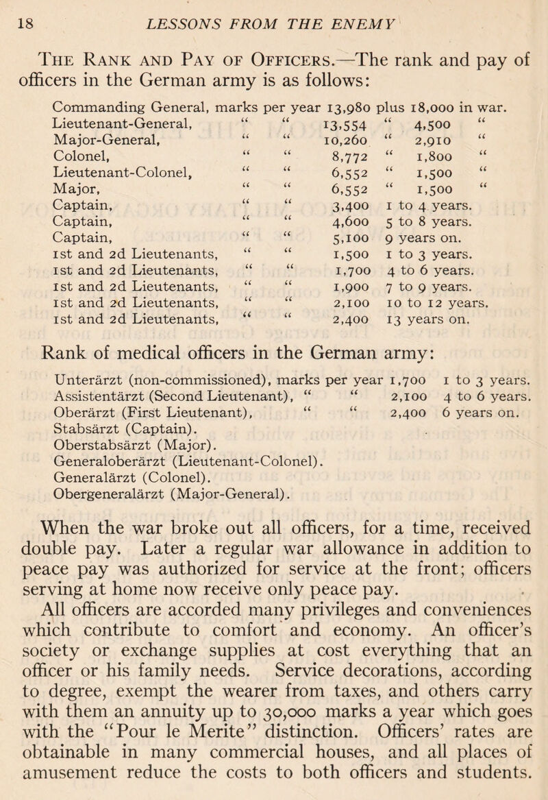 The Rank and Pay of Officers.—The rank and pay of officers in the German army is as follows: Commanding General, marks per year Lieutenant-General, “ “ Major-General, “ “ Colonel, Lieutenant-Colonel, “ “ Major, Captain, “ “ Captain, “ “ Captain, “ “ ist and 2d Lieutenants, ist and 2d Lieutenants, “ ist and 2d Lieutenants, 1st and 2d Lieutenants, ist and 2d Lieutenants, U u u u 13,980 13.554 10,260 8,772 6,552 6,552 3.400 4,600 5.100 1,500 1,700 1,900 2.100 2.400 u << plus 18,000 in war. “ 4,500 “ 2,910 “ “ 1,800 “ 1,500 1,500 “ 1 to 4 years. 5 to 8 years. 9 years on. 1 to 3 years. 4 to 6 years. 7 to 9 years. 10 to 12 years. 13 years on. Rank of medical officers in the German army: Unterarzt (non-commissioned), marks per year 1,700 1 to 3 years. Assistentarzt (Second Lieutenant), “ “ 2,100 4 to 6 years. Oberarzt (First Lieutenant), “ “ 2,400 6 years on. Stabsarzt (Captain). Oberstabsarzt (Major). Generaloberarzt (Lieutenant-Colonel). Generalarzt (Colonel). Obergeneralarzt (M aj or- General). When the war broke out all officers, for a time, received double pay. Later a regular war allowance in addition to peace pay was authorized for service at the front; officers serving at home now receive only peace pay. All officers are accorded many privileges and conveniences which contribute to comfort and economy. An officer’s society or exchange supplies at cost everything that an officer or his family needs. Service decorations, according to degree, exempt the wearer from taxes, and others carry with them an annuity up to 30,000 marks a year which goes with the “Pour le Merite” distinction. Officers’ rates are obtainable in many commercial houses, and all places of amusement reduce the costs to both officers and students.