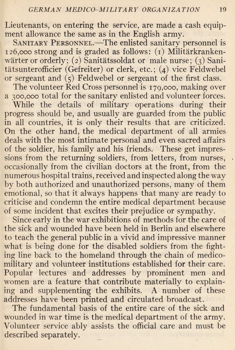 Lieutenants, on entering the service, are made a cash equip¬ ment allowance the same as in the English army. Sanitary Personnel.—The enlisted sanitary personnel is 126,000 strong and is graded as follows: (1) Militarkranken- warter or orderly; (2) Sanitatssoldat or male nurse; (3) Sani- tatsunterofficier (Gefreiter) or clerk, etc.; (4) vice Feldwebel or sergeant and (5) Feldwebel or sergeant of the first class. The volunteer Red Cross personnel is 179,000, making over a 300,000 total for the sanitary enlisted and volunteer forces. While the details of military operations during their progress should be, and usually are guarded from the public in all countries, it is only their results that are criticized. On the other hand, the medical department of all armies deals with the most intimate personal and even sacred affairs of the soldier, his family and his friends. These get impres¬ sions from the returning soldiers, from letters, from nurses, occasionally from the civilian doctors at the front, from the numerous hospital trains, received and inspected along the way by both authorized and unauthorized persons, many of them emotional, so that it always happens that many are ready to criticise and condemn the entire medical department because of some incident that excites their prejudice or sympathy. Since early in the war exhibitions of methods for the care of the sick and wounded have been held in Berlin and elsewhere to teach the general public in a vivid and impressive manner what is being done for the disabled soldiers from the fight¬ ing line back to the homeland through the chain of medico- military and volunteer institutions established for their care. Popular lectures and addresses by prominent men and women are a feature that contribute materially to explain¬ ing and supplementing the exhibits. A number of these addresses have been printed and circulated broadcast. The fundamental basis of the entire care of the sick and wounded in war time is the medical department of the army. Volunteer service ably assists the official care and must be described separately.
