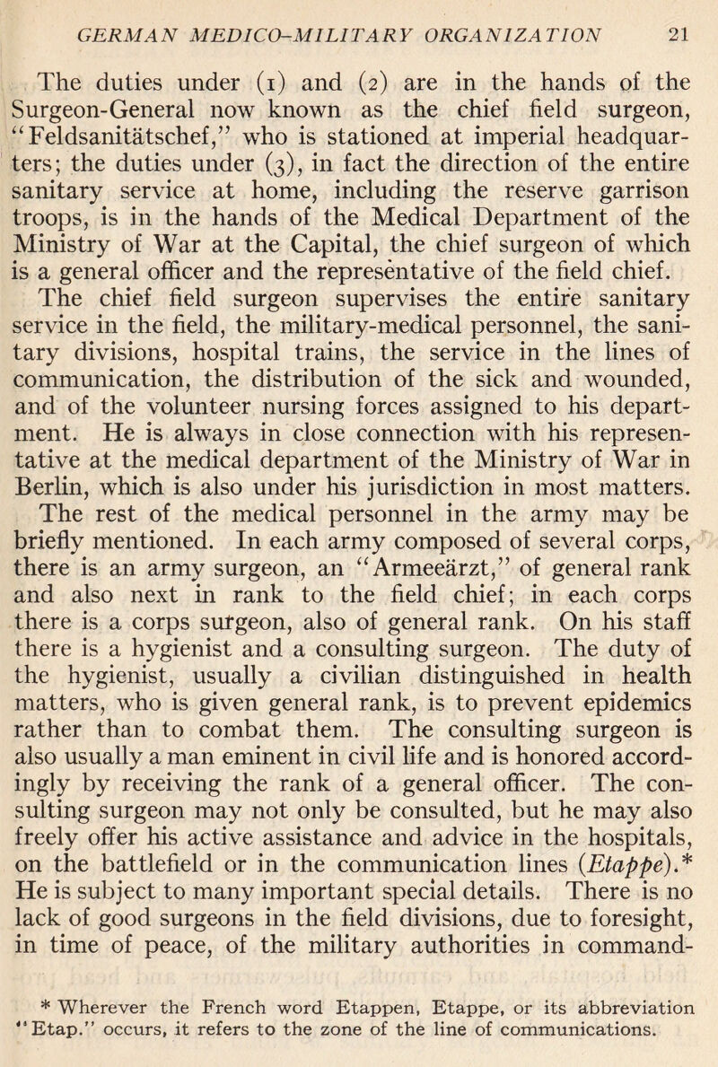 The duties under (i) and (2) are in the hands of the Surgeon-General now known as the chief field surgeon, “Feldsanitatschef,” who is stationed at imperial headquar¬ ters; the duties under (3), in fact the direction of the entire sanitary service at home, including the reserve garrison troops, is in the hands of the Medical Department of the Ministry of War at the Capital, the chief surgeon of which is a general officer and the representative of the field chief. The chief field surgeon supervises the entire sanitary service in the field, the military-medical personnel, the sani¬ tary divisions, hospital trains, the service in the lines of communication, the distribution of the sick and wounded, and of the volunteer nursing forces assigned to his depart¬ ment. He is always in close connection with his represen¬ tative at the medical department of the Ministry of War in Berlin, which is also under his jurisdiction in most matters. The rest of the medical personnel in the army may be briefly mentioned. In each army composed of several corps, there is an army surgeon, an “Armeearzt,” of general rank and also next in rank to the field chief; in each corps there is a corps surgeon, also of general rank. On his staff there is a hygienist and a consulting surgeon. The duty of the hygienist, usually a civilian distinguished in health matters, who is given general rank, is to prevent epidemics rather than to combat them. The consulting surgeon is also usually a man eminent in civil life and is honored accord¬ ingly by receiving the rank of a general officer. The con¬ sulting surgeon may not only be consulted, but he may also freely offer his active assistance and advice in the hospitals, on the battlefield or in the communication lines (Etappe).* He is subject to many important special details. There is no lack of good surgeons in the field divisions, due to foresight, in time of peace, of the military authorities in command- * Wherever the French word Etappen, Etappe, or its abbreviation <sEtap.” occurs, it refers to the zone of the line of communications.