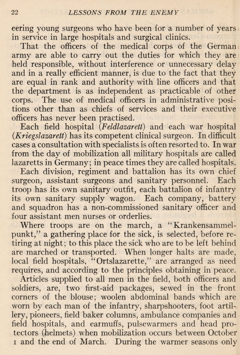 eering young surgeons who have been for a number of years in service in large hospitals and surgical clinics. That the officers of the medical corps of the German army are able to carry out the duties for which they are held responsible, without interference or unnecessary delay and in a really efficient manner, is due to the fact that they are equal in rank and authority with line officers and that the department is as independent as practicable of other corps. The use of medical officers in administrative posi¬ tions other than as chiefs of services and their executive officers has never been practised. Each field hospital (.Feldlazarett) and each war hospital (Kriegslazarett) has its competent clinical surgeon. In difficult cases a consultation with specialists is often resorted to. In war from the day of mobilization all military hospitals are called lazaretts in Germany; in peace times they are called hospitals. Each division, regiment and battalion has its own chief surgeon, assistant surgeons and sanitary personnel. Each troop has its own sanitary outfit, each battalion of infantry its own sanitary supply wagon. Each company, battery and squadron has a non-commissioned sanitary officer and four assistant men nurses or orderlies. Where troops are on the march, a “ Krankensammel- punkt,” a gathering place for the sick, is selected, before re¬ tiring at night; to this place the sick who are to be left behind are marched or transported. When longer halts are made, local field hospitals, “Ortslazarette,” are arranged as need requires, and according to the principles obtaining in peace. Articles supplied to all men in the field, both officers and soldiers, are, two first-aid packages, sewed in the front corners of the blouse; woolen abdominal bands which are worn by each man of the infantry, sharpshooters, foot artil¬ lery, pioneers, field baker columns, ambulance companies and field hospitals, and earmuffs, pulsewarmers and head pro¬ tectors (helmets) when mobilization occurs between October i and the end of March. During the warmer seasons only