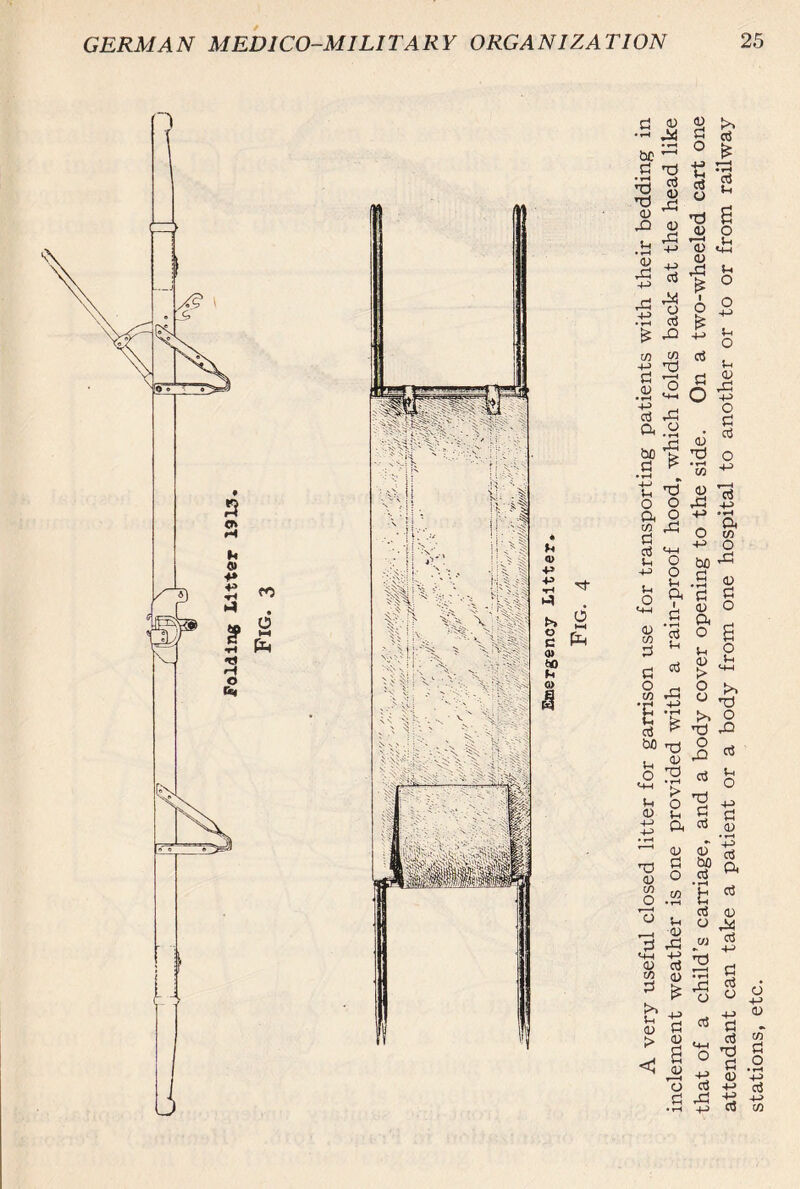 h Q> •H t>> O c 0) ttf 0> M 6 ►H pH A very useful closed litter for garrison use for transporting patients with their bedding in inclement weather is one provided with a rain-proof hood, which folds back at the head like that of a child’s carriage, and a body cover opening to the side. On a two-wheeled cart one attendant can take a patient or a body from one hospital to another or to or from railway stations, etc.