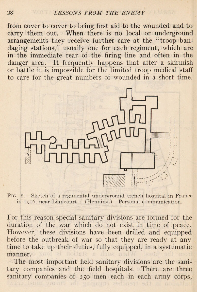 from cover to cover to bring first aid to the wounded and to carry them out. When there is no local or underground arrangements they receive further care at the “ troop ban¬ daging stations,” usually one for each regiment, which are in the immediate rear of the firing line and often in the danger area. It frequently happens that after a skirmish or battle it is impossible for the limited troop medical staff to care for the great numbers of wounded in a short time. Fig. 8.—Sketch of a regimental underground trench hospital in France in 1916, near Liancourt. (Henning.) Personal communication. For this reason special sanitary divisions are formed for the duration of the war which do not exist in time of peace. However, these divisions have been drilled and equipped before the outbreak of war so that they are ready at any time to take up their duties, fully equipped, in a systematic manner. The most important field sanitary divisions are the sani¬ tary companies and the field hospitals. There are three sanitary companies of 250 men each in each army corps,