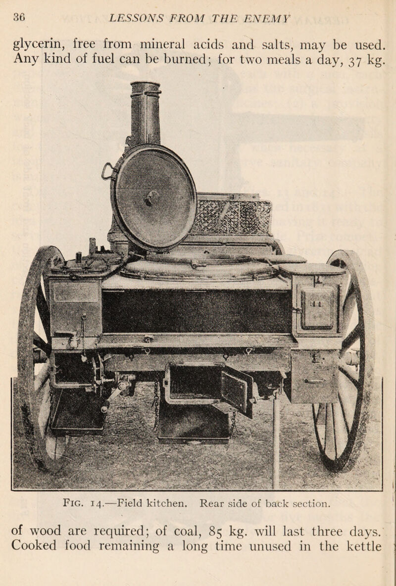 glycerin, free from mineral acids and salts, may be used. Any kind of fuel can be burned; for two meals a day, 37 kg. Fig. 14.—Field kitchen. Rear side of back section. of wood are required; of coal, 85 kg. will last three days. Cooked food remaining a long time unused in the kettle