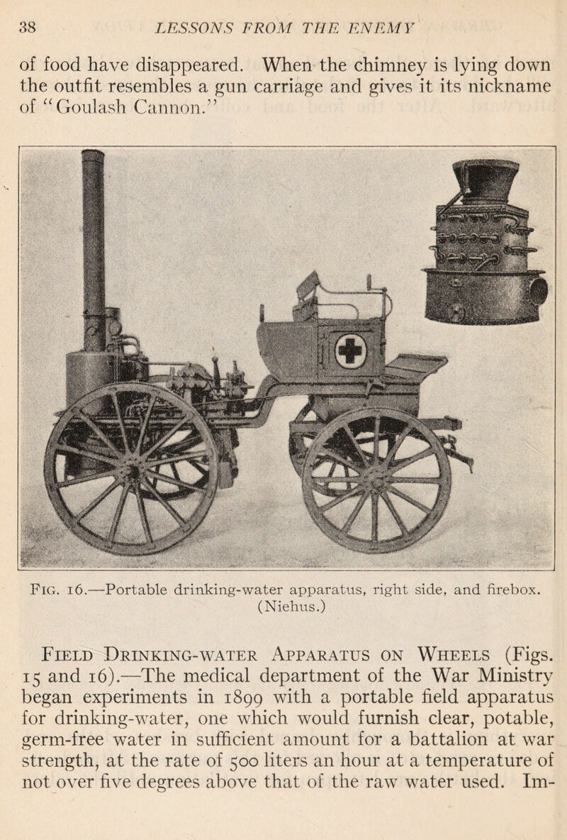 of food have disappeared. When the chimney is lying down the outfit resembles a gun carriage and gives it its nickname of “Goulash Cannon.” Fig. 16.—Portable drinking-water apparatus, right side, and firebox. (Niehus.) Field Drinking-water Apparatus on Wheels (Figs. 15 and 16).—The medical department of the War Ministry began experiments in 1899 with a portable field apparatus for drinking-water, one which would furnish clear, potable, germ-free water in sufficient amount for a battalion at war strength, at the rate of 500 liters an hour at a temperature of not over five degrees above that of the raw water used. Im-