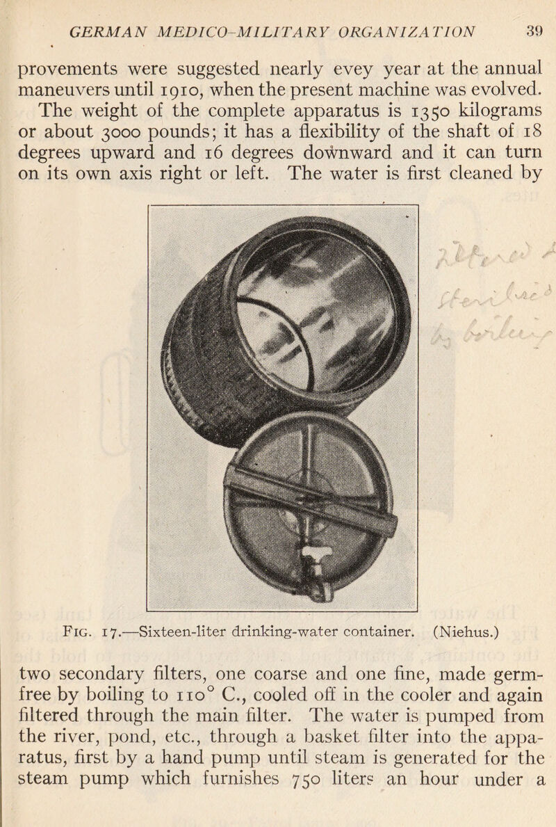 provements were suggested nearly evey year at the annual maneuvers until 1910, when the present machine was evolved. The weight of the complete apparatus is 1350 kilograms or about 3000 pounds; it has a flexibility of the shaft of 18 degrees upward and 16 degrees downward and it can turn on its own axis right or left. The water is first cleaned by Fig. 17.—Sixteen-liter drinking-water container. (Niehus.) two secondary filters, one coarse and one fine, made germ- free by boiling to no° C., cooled off in the cooler and again filtered through the main filter. The water is pumped from the river, pond, etc., through a basket filter into the appa¬ ratus, first by a hand pump until steam is generated for the steam pump which furnishes 750 liters an hour under a