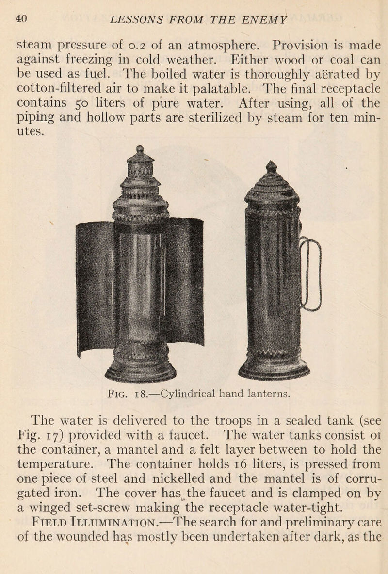 steam pressure of 0.2 of an atmosphere. Provision is made against freezing in cold, weather. Either wood or coal can be used as fuel. The boiled water is thoroughly aerated by cotton-filtered air to make it palatable. The final receptacle contains 50 liters of pure water. After using, all of the piping and hollow parts are sterilized by steam for ten min¬ utes. Fig. 18.—Cylindrical hand lanterns. The water is delivered to the troops in a sealed tank (see Fig. 17) provided with a faucet. The water tanks consist 01 the container, a mantel and a felt layer between to hold the temperature. The container holds 16 liters, is pressed from one piece of steel and nickelled and the mantel is of corru¬ gated iron. The cover has _ the faucet and is clamped on by a winged set-screw making the receptacle water-tight. Field Illumination.—The search for and preliminary care of the wounded has mostly been undertaken after dark, as the