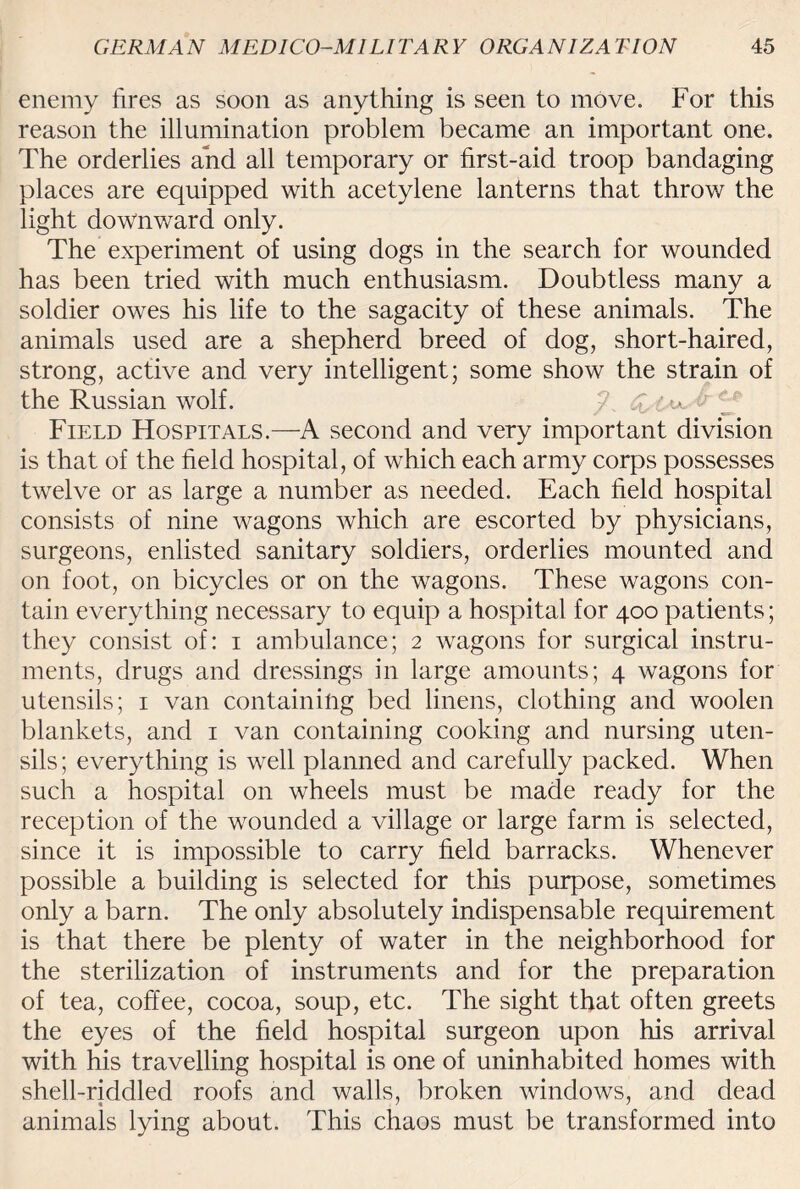 enemy tires as soon as anything is seen to move. For this reason the illumination problem became an important one. The orderlies and all temporary or first-aid troop bandaging places are equipped with acetylene lanterns that throw the light downward only. The experiment of using dogs in the search for wounded has been tried with much enthusiasm. Doubtless many a soldier owes his life to the sagacity of these animals. The animals used are a shepherd breed of dog, short-haired, strong, active and very intelligent; some show the strain of the Russian wolf. /\ <£. 'y Field Hospitals.—A second and very important division is that of the field hospital, of which each army corps possesses twelve or as large a number as needed. Each field hospital consists of nine wagons which are escorted by physicians, surgeons, enlisted sanitary soldiers, orderlies mounted and on foot, on bicycles or on the wagons. These wagons con¬ tain everything necessary to equip a hospital for 400 patients; they consist of: 1 ambulance; 2 wagons for surgical instru¬ ments, drugs and dressings in large amounts; 4 wagons for utensils; 1 van containing bed linens, clothing and woolen blankets, and 1 van containing cooking and nursing uten¬ sils ; everything is well planned and carefully packed. When such a hospital on wheels must be made ready for the reception of the wounded a village or large farm is selected, since it is impossible to carry field barracks. Whenever possible a building is selected for this purpose, sometimes only a barn. The only absolutely indispensable requirement is that there be plenty of water in the neighborhood for the sterilization of instruments and for the preparation of tea, coffee, cocoa, soup, etc. The sight that often greets the eyes of the field hospital surgeon upon his arrival with his travelling hospital is one of uninhabited homes with shell-riddled roofs and walls, broken windows, and dead animals lying about. This chaos must be transformed into