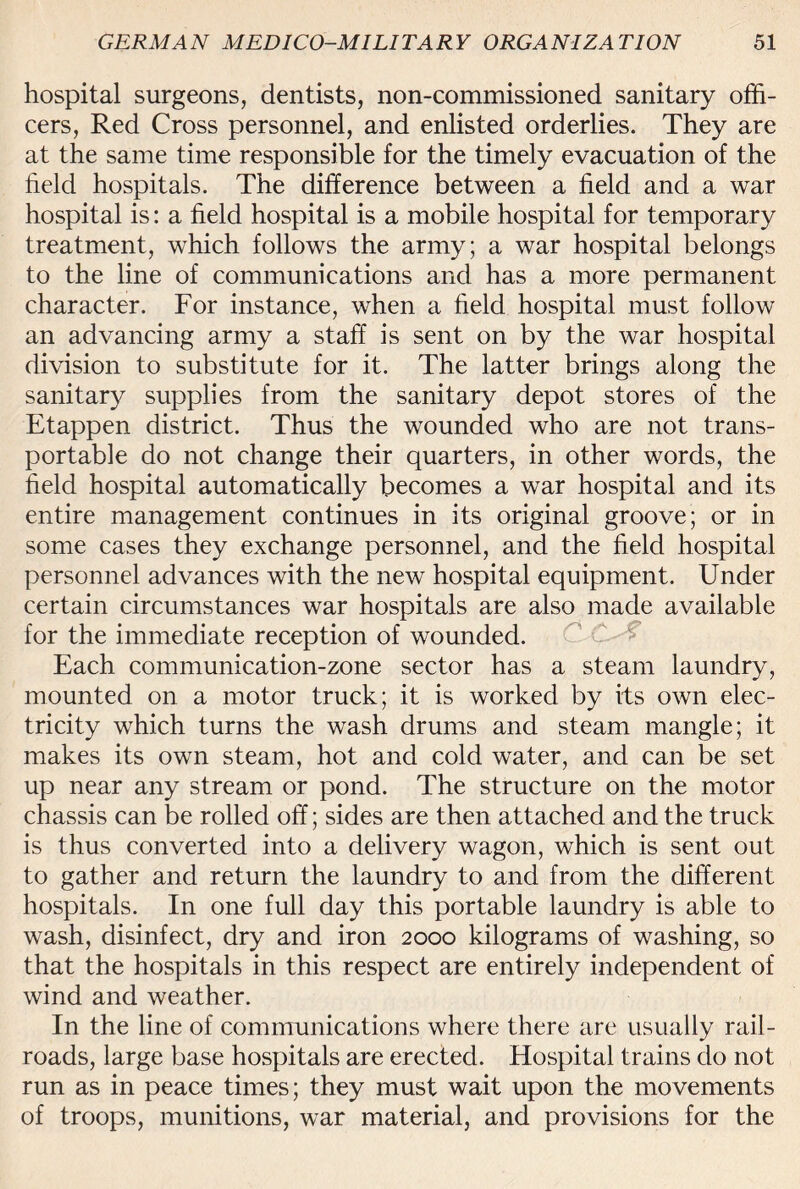 hospital surgeons, dentists, non-commissioned sanitary offi¬ cers, Red Cross personnel, and enlisted orderlies. They are at the same time responsible for the timely evacuation of the field hospitals. The difference between a field and a war hospital is: a field hospital is a mobile hospital for temporary treatment, which follows the army; a war hospital belongs to the line of communications and has a more permanent character. For instance, when a field hospital must follow an advancing army a staff is sent on by the war hospital division to substitute for it. The latter brings along the sanitary supplies from the sanitary depot stores of the Etappen district. Thus the wounded who are not trans¬ portable do not change their quarters, in other words, the field hospital automatically becomes a war hospital and its entire management continues in its original groove; or in some cases they exchange personnel, and the field hospital personnel advances with the new hospital equipment. Under certain circumstances war hospitals are also made available for the immediate reception of wounded. Each communication-zone sector has a steam laundry, mounted on a motor truck; it is worked by its own elec¬ tricity which turns the wash drums and steam mangle; it makes its own steam, hot and cold water, and can be set up near any stream or pond. The structure on the motor chassis can be rolled off; sides are then attached and the truck is thus converted into a delivery wagon, which is sent out to gather and return the laundry to and from the different hospitals. In one full day this portable laundry is able to wash, disinfect, dry and iron 2000 kilograms of washing, so that the hospitals in this respect are entirely independent of wind and weather. In the line of communications where there are usually rail¬ roads, large base hospitals are erected. Hospital trains do not run as in peace times; they must wait upon the movements of troops, munitions, war material, and provisions for the