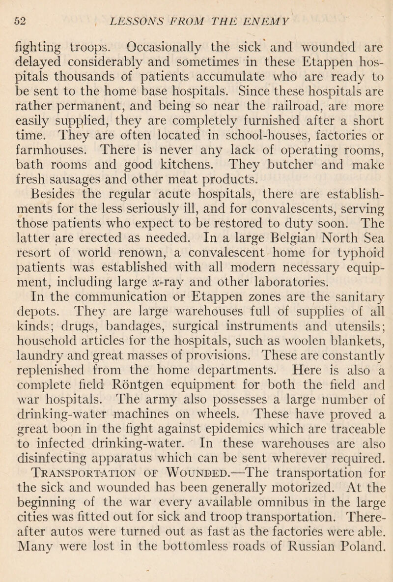 fighting troops. Occasionally the sick and wounded are delayed considerably and sometimes in these Etappen hos¬ pitals thousands of patients accumulate who are ready to be sent to the home base hospitals. Since these hospitals are rather permanent, and being so near the railroad, are more easily supplied, they are completely furnished after a short time. They are often located in school-houses, factories or farmhouses. There is never any lack of operating rooms, bath rooms and good kitchens. They butcher and make fresh sausages and other meat products. Besides the regular acute hospitals, there are establish¬ ments for the less seriously ill, and for convalescents, serving those patients who expect to be restored to duty soon. The latter are erected as needed. In a large Belgian North Sea resort of world renown, a convalescent home for typhoid patients was established with all modern necessary equip¬ ment, including large x-ray and other laboratories. In the communication or Etappen zones are the sanitary depots. They are large warehouses full of supplies of all kinds; drugs, bandages, surgical instruments and utensils; household articles for the hospitals, such as woolen blankets, laundry and great masses of provisions. These are constantly replenished from the home departments. Here is also a complete field Rontgen equipment for both the field and war hospitals. The army also possesses a large number of drinking-water machines on wheels. These have proved a great boon in the fight against epidemics which are traceable to infected drinking-water. In these warehouses are also disinfecting apparatus which can be sent wherever required. Transportation of Wounded.—The transportation for the sick and wounded has been generally motorized. At the beginning of the war every available omnibus in the large cities was fitted out for sick and troop transportation. There¬ after autos were turned out as fast as the factories were able. Many were lost in the bottomless roads of Russian Poland.