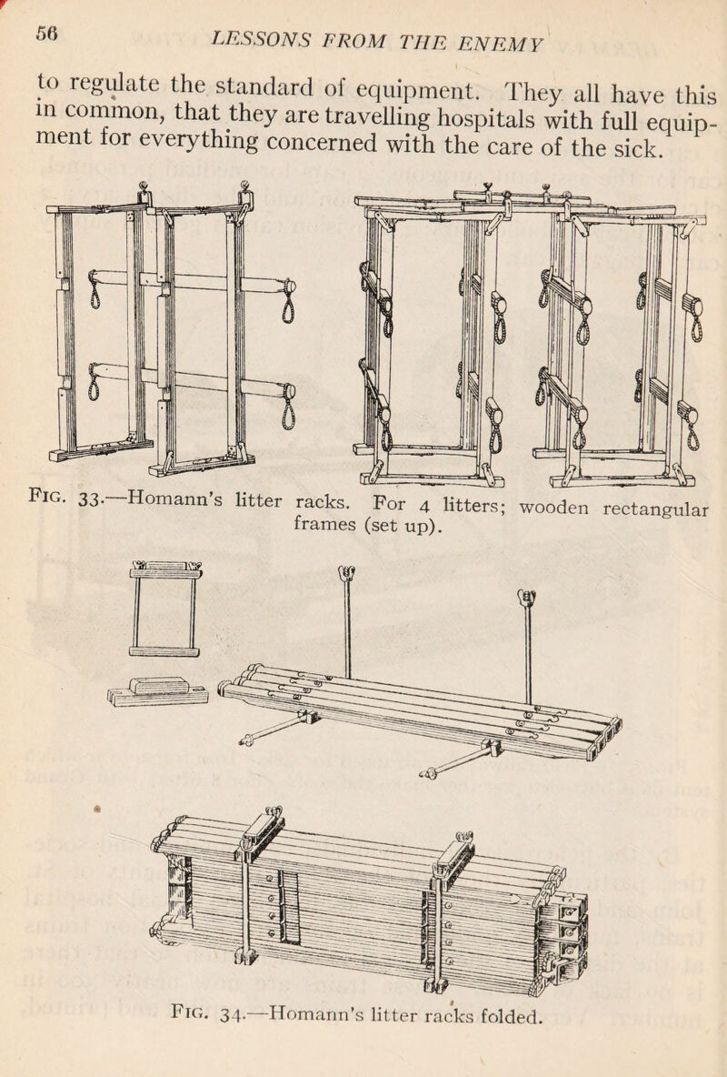 to regulate the standard of equipment. They all have this m common, that they are travelling hospitals with full equip¬ ment for everything concerned with the care of the sick. Fkt. 34.—Homann’s litter racks folded.