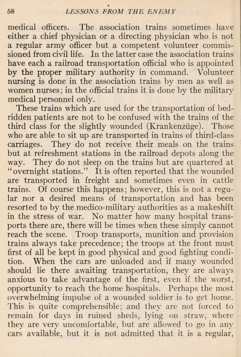 medical officers. The association trains sometimes have either a chief physician or a directing physician who is not a regular army officer but a competent volunteer commis¬ sioned from civil life. In the latter case the association trains have each a railroad transportation official who is appointed by the proper military authority in command. Volunteer nursing is done in the association trains by men as well as women nurses; in the official trains it is done by the military medical personnel only. These trains which are used for the transportation of bed¬ ridden patients are not to be confused with the trains of the third class for the slightly wounded (Krankenziige). Those who are able to sit up are transported in trains of third-class carriages. They do not receive their meals on the trains but at refreshment stations in the railroad depots along the way. They do not sleep on the trains but are quartered at “ overnight stations.” It is often reported that the wounded are transported in freight and sometimes even in cattle trains. Of course this happens; however, this is not a regu¬ lar nor a desired means of transportation and has been resorted to by the medico-military authorities as a makeshift in the stress of war. No matter how many hospital trans¬ ports there are, there will be times when these simply cannot reach the scene. Troop transports, munition and provision trains always take precedence; the troops at the front must first of all be kept in good physical and good fighting condi¬ tion. When the cars are unloaded and if many wounded should lie there awaiting transportation, they are always anxious to take advantage of the first, even if the worst, opportunity to reach the home hospitals. Perhaps the most overwhelming impulse of a wounded soldier is to get home. This is quite comprehensible; and they are not forced to remain for days in ruined sheds, lying on straw, where they are very uncomfortable, but are allowed to go in any cars available, but it is not admitted that it is a regular,