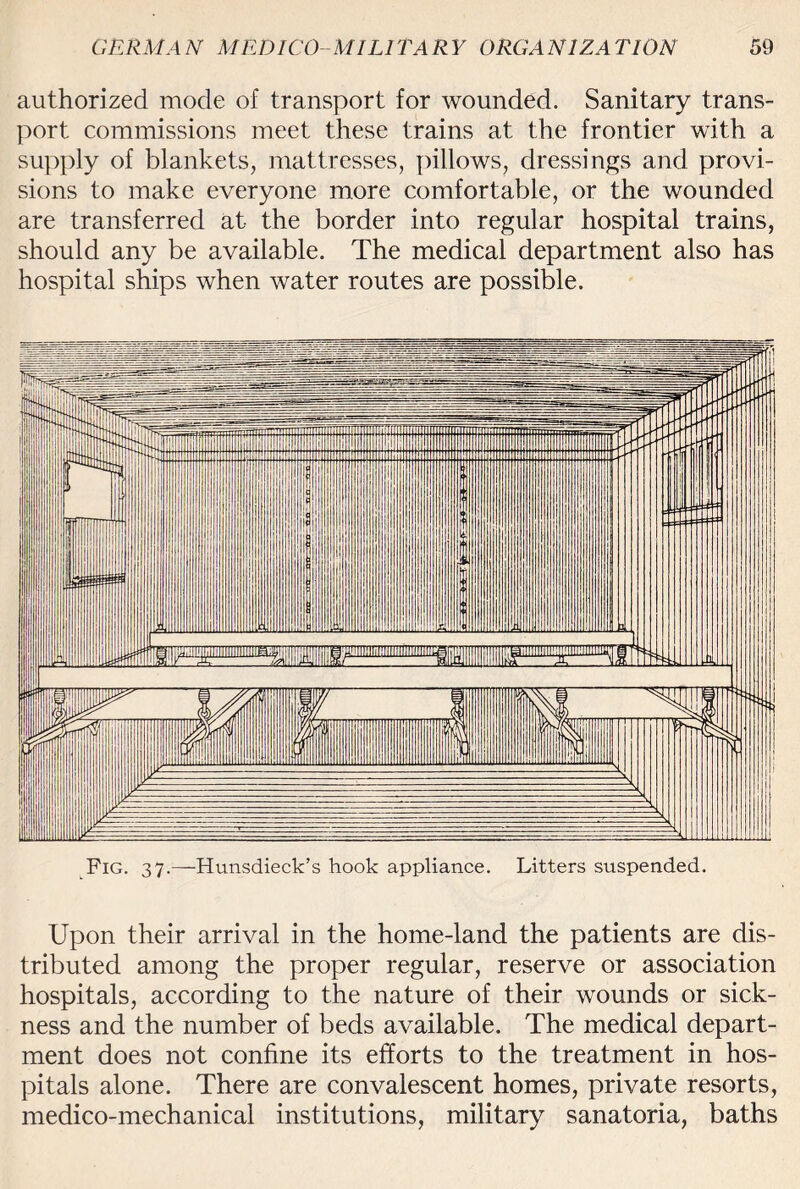 authorized mode of transport for wounded. Sanitary trans¬ port commissions meet these trains at the frontier with a supply of blankets, mattresses, pillows, dressings and provi¬ sions to make everyone more comfortable, or the wounded are transferred at the border into regular hospital trains, should any be available. The medical department also has hospital ships when water routes are possible. Upon their arrival in the home-land the patients are dis¬ tributed among the proper regular, reserve or association hospitals, according to the nature of their wounds or sick¬ ness and the number of beds available. The medical depart¬ ment does not confine its efforts to the treatment in hos¬ pitals alone. There are convalescent homes, private resorts, medico-mechanical institutions, military sanatoria, baths