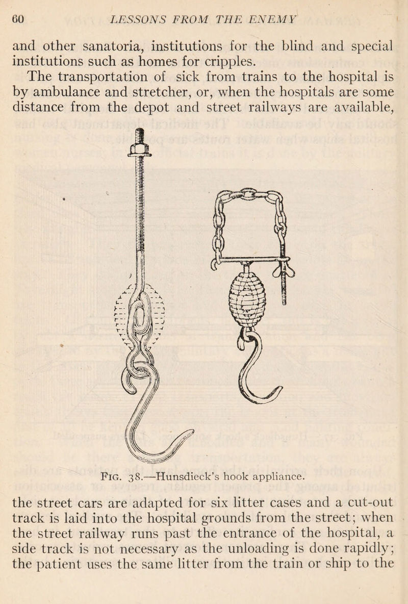 and other sanatoria, institutions for tiie blind and special institutions such as homes for cripples. The transportation of sick from trains to the hospital is by ambulance and stretcher, or, when the hospitals are some distance from the depot and street railways are available, Fig. 38.—Hunsdieck’s hook appliance. the street cars are adapted for six litter cases and a cut-out track is laid into the hospital grounds from the street; when the street railway runs past the entrance of the hospital, a side track is not necessary as the unloading is done rapidly; the patient uses the same litter from the train or ship to the