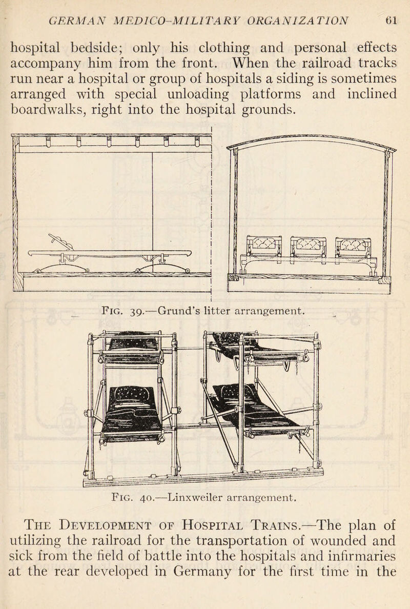 hospital bedside; only his clothing and personal effects accompany him from the front. When the railroad tracks run near a hospital or group of hospitals a siding is sometimes arranged with special unloading platforms and inclined boardwalks, right into the hospital grounds. Fig. 40.—Linxweiler arrangement. The Development of Hospital Trains.—The plan of utilizing the railroad for the transportation of wounded and sick from the field of battle into the hospitals and infirmaries at the rear developed in Germany for the first time in the