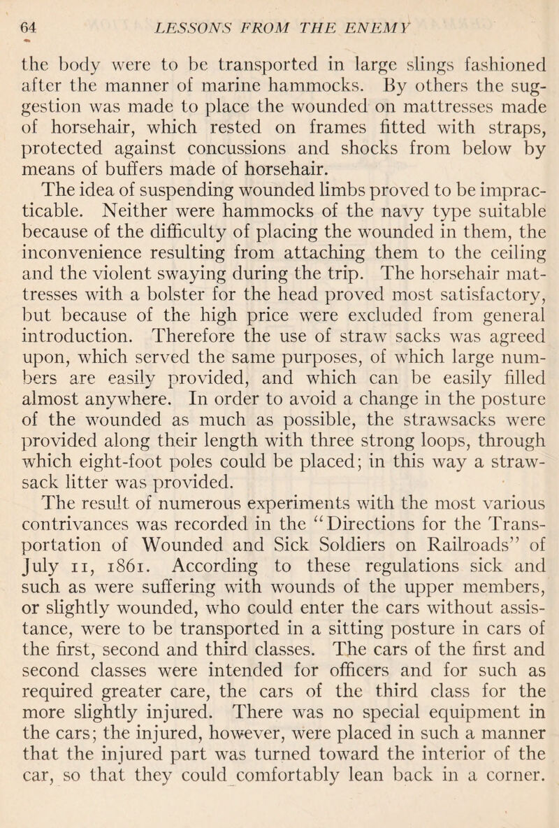 the body were to be transported in large slings fashioned after the manner of marine hammocks. By others the sug¬ gestion was made to place the wounded on mattresses made of horsehair, which rested on frames fitted with straps, protected against concussions and shocks from below by means of buffers made of horsehair. The idea of suspending wounded limbs proved to be imprac¬ ticable. Neither were hammocks of the navy type suitable because of the difficulty of placing the wounded in them, the inconvenience resulting from attaching them to the ceiling and the violent swaying during the trip. The horsehair mat¬ tresses with a bolster for the head proved most satisfactory, but because of the high price were excluded from general introduction. Therefore the use of straw sacks was agreed upon, which served the same purposes, of which large num¬ bers are easily provided, and which can be easily filled almost anywhere. In order to avoid a change in the posture of the wrounded as much as possible, the strawsacks were provided along their length with three strong loops, through which eight-foot poles could be placed; in this way a straw- sack litter was provided. The result of numerous experiments with the most various contrivances was recorded in the “ Directions for the Trans¬ portation of Wounded and Sick Soldiers on Railroads” of July n, 1861. According to these regulations sick and such as were suffering with wounds of the upper members, or slightly wounded, who could enter the cars without assis¬ tance, were to be transported in a sitting posture in cars of the first, second and third classes. The cars of the first and second classes were intended for officers and for such as required greater care, the cars of the third class for the more slightly injured. There was no special equipment in the cars; the injured, however, were placed in such a manner that the injured part was turned toward the interior of the car, so that they could comfortably lean back in a corner.