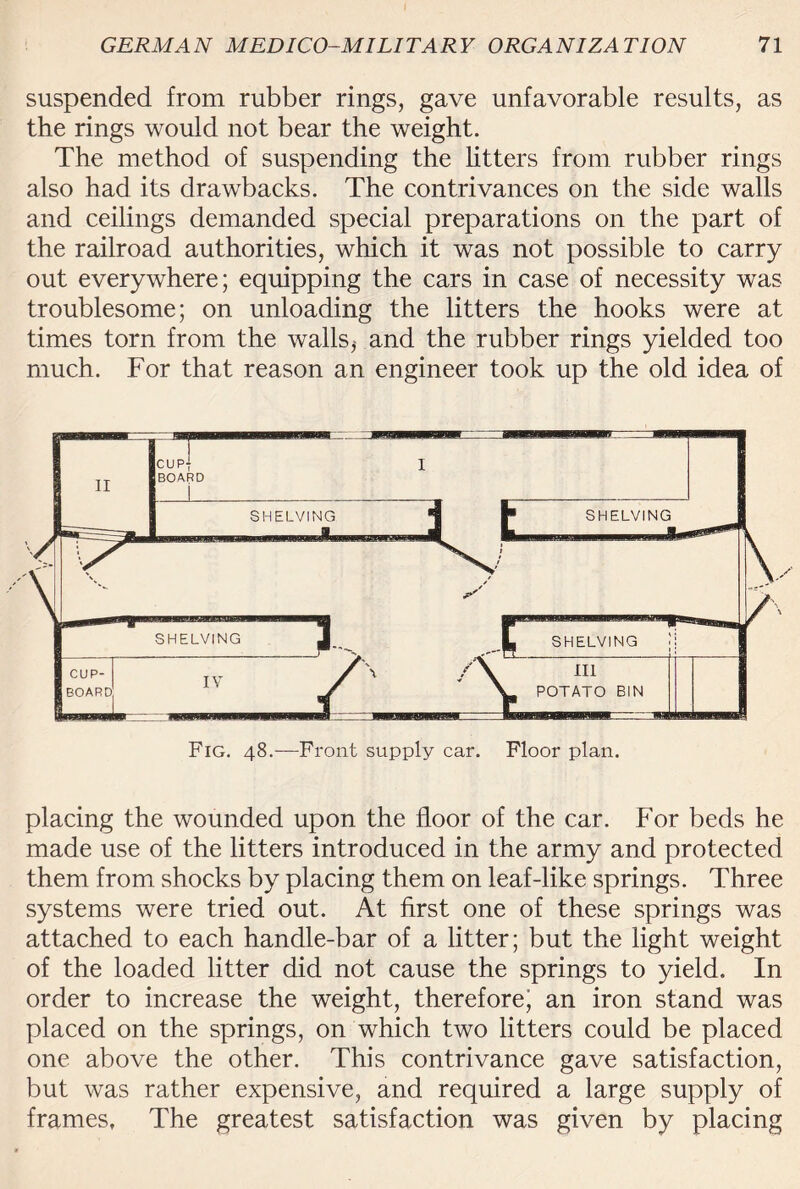 suspended from rubber rings, gave unfavorable results, as the rings would not bear the weight. The method of suspending the Utters from rubber rings also had its drawbacks. The contrivances on the side walls and ceilings demanded special preparations on the part of the railroad authorities, which it was not possible to carry out everywhere; equipping the cars in case of necessity was troublesome; on unloading the litters the hooks were at times torn from the walls^ and the rubber rings yielded too much. For that reason an engineer took up the old idea of placing the wounded upon the floor of the car. For beds he made use of the litters introduced in the army and protected them from shocks by placing them on leaf-like springs. Three systems were tried out. At first one of these springs was attached to each handle-bar of a litter; but the light weight of the loaded litter did not cause the springs to yield. In order to increase the weight, therefore’ an iron stand was placed on the springs, on which two litters could be placed one above the other. This contrivance gave satisfaction, but was rather expensive, and required a large supply of frames, The greatest satisfaction was given by placing