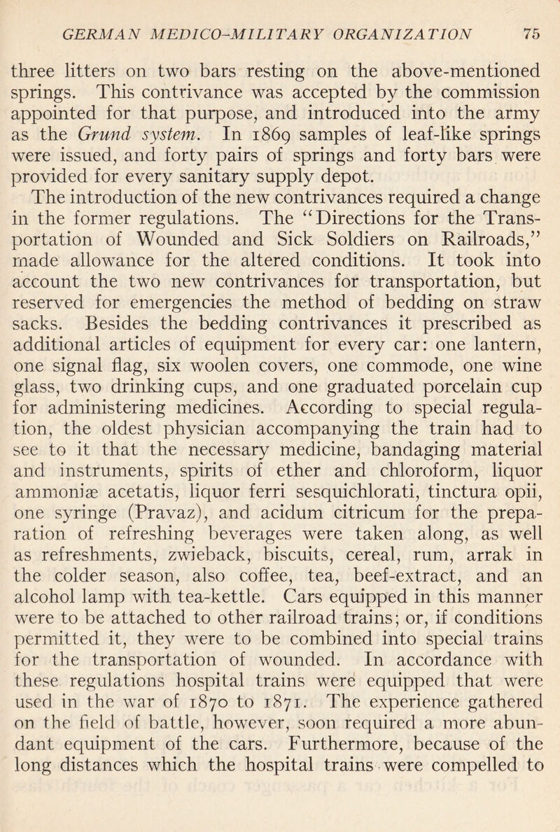 three litters on two bars resting on the above-mentioned springs. This contrivance was accepted by the commission appointed for that purpose, and introduced into the army as the Grund system. In 1869 samples of leaf-like springs were issued, and forty pairs of springs and forty bars were provided for every sanitary supply depot. The introduction of the new contrivances required a change in the former regulations. The “Directions for the Trans¬ portation of Wounded and Sick Soldiers on Railroads,” made allowance for the altered conditions. It took into account the two new contrivances for transportation, but reserved for emergencies the method of bedding on straw sacks. Besides the bedding contrivances it prescribed as additional articles of equipment for every car: one lantern, one signal flag, six woolen covers, one commode, one wine glass, two drinking cups, and one graduated porcelain cup for administering medicines. According to special regula¬ tion, the oldest physician accompanying the train had to see to it that the necessary medicine, bandaging material and instruments, spirits of ether and chloroform, liquor ammoniae acetatis, liquor ferri sesquichlorati, tinctura opii, one syringe (Pravaz), and acidum citricum for the prepa¬ ration of refreshing beverages were taken along, as well as refreshments, zwieback, biscuits, cereal, rum, arrak in the colder season, also coffee, tea, beef-extract, and an alcohol lamp with tea-kettle. Cars equipped in this manner were to be attached to other railroad trains; or, if conditions permitted it, they were to be combined into special trains for the transportation of wounded. In accordance with these regulations hospital trains were equipped that were used in the war of 1870 to 1871. The experience gathered on the held of battle, however, soon required a more abun¬ dant equipment of the cars. Furthermore, because of the long distances which the hospital trains were compelled to