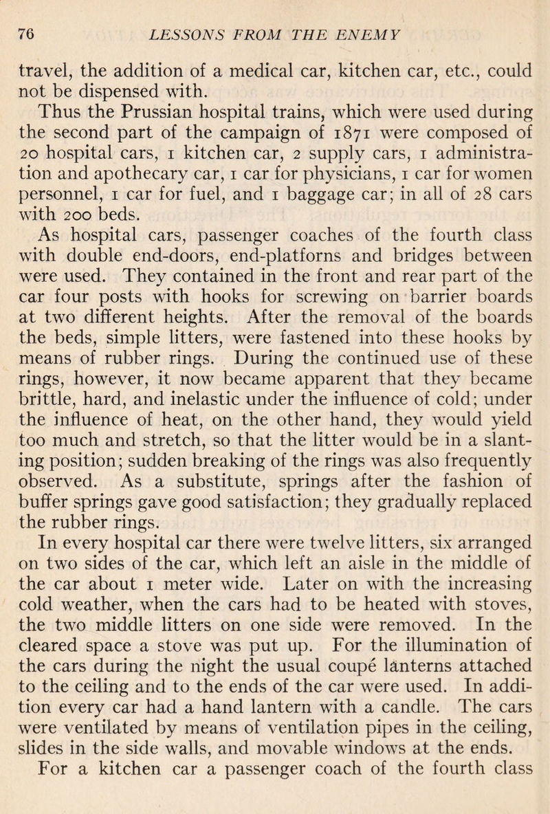 travel, the addition of a medical car, kitchen car, etc., could not be dispensed with. Thus the Prussian hospital trains, which were used during the second part of the campaign of 1871 were composed of 20 hospital cars, 1 kitchen car, 2 supply cars, 1 administra¬ tion and apothecary car, 1 car for physicians, 1 car for women personnel, 1 car for fuel, and 1 baggage car; in all of 28 cars with 200 beds. As hospital cars, passenger coaches of the fourth class with double end-doors, end-platforns and bridges between were used. They contained in the front and rear part of the car four posts with hooks for screwing on barrier boards at twTo different heights. After the removal of the boards the beds, simple litters, were fastened into these hooks by means of rubber rings. During the continued use of these rings, however, it now became apparent that they became brittle, hard, and inelastic under the influence of cold; under the influence of heat, on the other hand, they would yield too much and stretch, so that the litter would be in a slant¬ ing position; sudden breaking of the rings was also frequently observed. As a substitute, springs after the fashion of buffer springs gave good satisfaction; they gradually replaced the rubber rings. In every hospital car there were twelve litters, six arranged on two sides of the car, which left an aisle in the middle of the car about 1 meter wide. Later on with the increasing cold weather, when the cars had to be heated with stoves, the two middle litters on one side were removed. In the cleared space a stove was put up. For the illumination of the cars during the night the usual coupe lanterns attached to the ceiling and to the ends of the car were used. In addi¬ tion every car had a hand lantern with a candle. The cars were ventilated by means of ventilation pipes in the ceiling, slides in the side walls, and movable windows at the ends. For a kitchen car a passenger coach of the fourth class