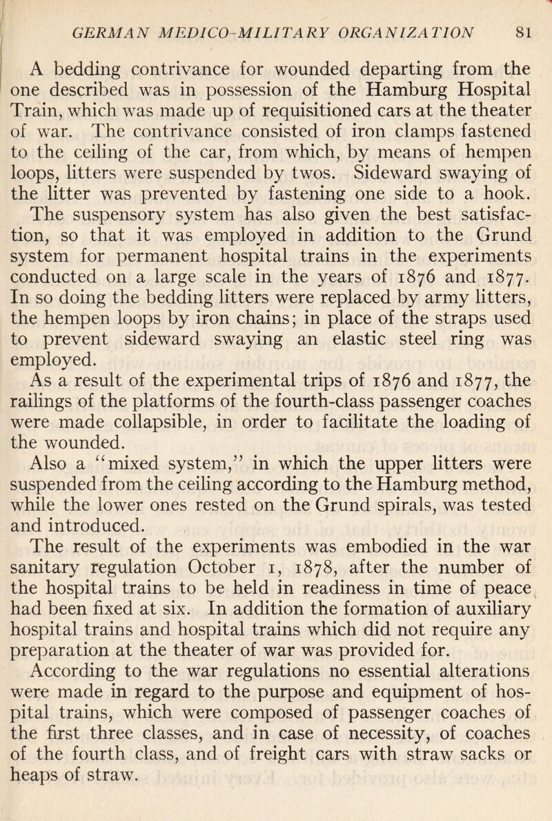 A bedding contrivance for wounded departing from the one described was in possession of the Hamburg Hospital Train, which was made up of requisitioned cars at the theater of war. The contrivance consisted of iron clamps fastened to the ceiling of the car, from which, by means of hempen loops, litters were suspended by twos. Sideward swaying of the litter was prevented by fastening one side to a hook. The suspensory system has also given the best satisfac¬ tion, so that it was employed in addition to the Grund system for permanent hospital trains in the experiments conducted on a large scale in the years of 1876 and 1877. In so doing the bedding litters were replaced by army litters, the hempen loops by iron chains; in place of the straps used to prevent sideward swaying an elastic steel ring was employed. As a result of the experimental trips of 1876 and 1877, the railings of the platforms of the fourth-class passenger coaches were made collapsible, in order to facilitate the loading of the wounded. Also a “mixed system,” in which the upper litters were suspended from the ceiling according to the Hamburg method, while the lower ones rested on the Grund spirals, was tested and introduced. The result of the experiments was embodied in the war sanitary regulation October 1, 1878, after the number of the hospital trains to be held in readiness in time of peace had been fixed at six. In addition the formation of auxiliary hospital trains and hospital trains which did not require any preparation at the theater of war was provided for. According to the war regulations no essential alterations were made in regard to the purpose and equipment of hos¬ pital trains, which were composed of passenger coaches of the first three classes, and in case of necessity, of coaches of the fourth class, and of freight cars with straw sacks or heaps of straw.