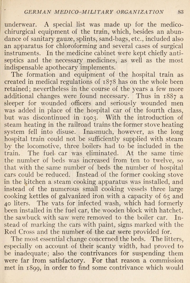 underwear. A special list was made up for the medico- chirurgical equipment of the train, which, besides an abun¬ dance of sanitary gauze, splints, sand-bags, etc., included also an apparatus for chloroforming and several cases of surgical instruments. In the medicine cabinet were kept chiefly anti¬ septics and the necessary medicines, as well as the most indispensable apothecary implements. The formation and equipment of the hospital train as created in medical regulations of 1878 has on the whole been retained; nevertheless in the course of the years a few more additional changes were found necessary. Thus in 1887 a sleeper for wounded officers and seriously wounded men was added in place of the hospital car of the fourth class, but was discontinued in 1903. With the introduction of steam heating in the railroad trains the former stove heating system fell into disuse. Inasmuch, however, as the long hospital train could not be sufficiently supplied with steam by the locomotive, three boilers had to be included in the train. The fuel car was eliminated. At the same time the number of beds was increased from ten to twelve, so that with the same number of beds the number of hospital cars could be reduced. Instead of the former cooking stove in the kitchen a steam cooking apparatus was installed, and instead of the numerous small cooking vessels three large cooking kettles of galvanized iron with a capacity of 65 and 40 liters. The vats for infected wash, which had formerly been installed in the fuel car, the wooden block with hatchet, the sawbuck with saw were removed to the boiler car. In¬ stead of marking the cars with paint, signs marked with the Red Cross and the number of the car were provided for. The most essential change concerned the beds. The litters, especially on account of their scanty width, had proved to be inadequate; also the contrivances for suspending them were far from satisfactory. For that reason a commission met in 1899, in order to find some contrivance which would