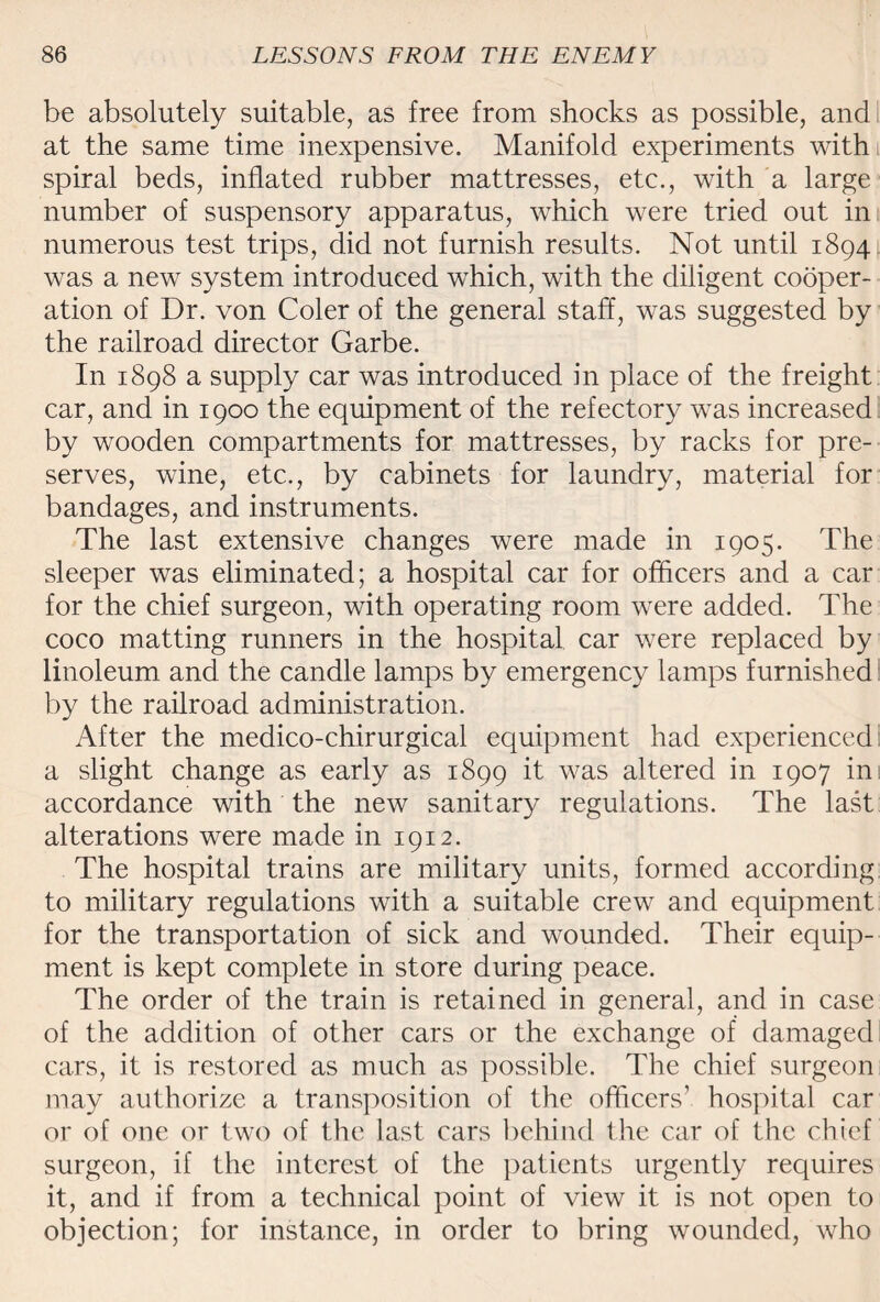 be absolutely suitable, as free from shocks as possible, and at the same time inexpensive. Manifold experiments with spiral beds, inflated rubber mattresses, etc., with a large number of suspensory apparatus, which were tried out in numerous test trips, did not furnish results. Not until 1894 was a new system introduced which, with the diligent cooper¬ ation of Dr. von Coler of the general staff, was suggested by the railroad director Garbe. In 1898 a supply car was introduced in place of the freight car, and in 1900 the equipment of the refectory was increased by wooden compartments for mattresses, by racks for pre¬ serves, wine, etc., by cabinets for laundry, material for bandages, and instruments. The last extensive changes were made in 1905. The sleeper was eliminated; a hospital car for officers and a car for the chief surgeon, with operating room were added. The coco matting runners in the hospital car were replaced by linoleum and the candle lamps by emergency lamps furnished by the railroad administration. After the medico-chirurgical equipment had experienced a slight change as early as 1899 it was altered in 1907 ini accordance with the new sanitary regulations. The last alterations were made in 1912. The hospital trains are military units, formed according to military regulations with a suitable crew and equipment for the transportation of sick and wounded. Their equip¬ ment is kept complete in store during peace. The order of the train is retained in general, and in case of the addition of other cars or the exchange of damaged cars, it is restored as much as possible. The chief surgeon may authorize a transposition of the officers’ hospital car or of one or two of the last cars behind the car of the chief surgeon, if the interest of the patients urgently requires it, and if from a technical point of view it is not open to objection; for instance, in order to bring wounded, who