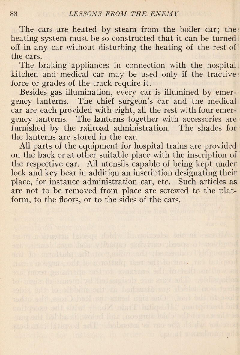 The cars are heated by steam from the boiler car; the heating system must be so constructed that it can be turned l off in any car without disturbing the heating of the rest of the cars. The braking appliances in connection with the hospital kitchen and medical car may be used only if the tractive force or grades of the track require it. Besides gas illumination, every car is illumined by emer¬ gency lanterns. The chief surgeon’s car and the medical car are each provided with eight, all the rest with four emer¬ gency lanterns. The lanterns together with accessories are furnished by the railroad administration. The shades for the lanterns are stored in the car. All parts of the equipment for hospital trains are provided on the back or at other suitable place with the inscription of the respective car. All utensils capable of being kept under lock and key bear in additign an inscription designating their place, for instance administration car, etc. Such articles as are not to be removed from place are screwed to the plat¬ form, to the floors, or to the sides of the cars.