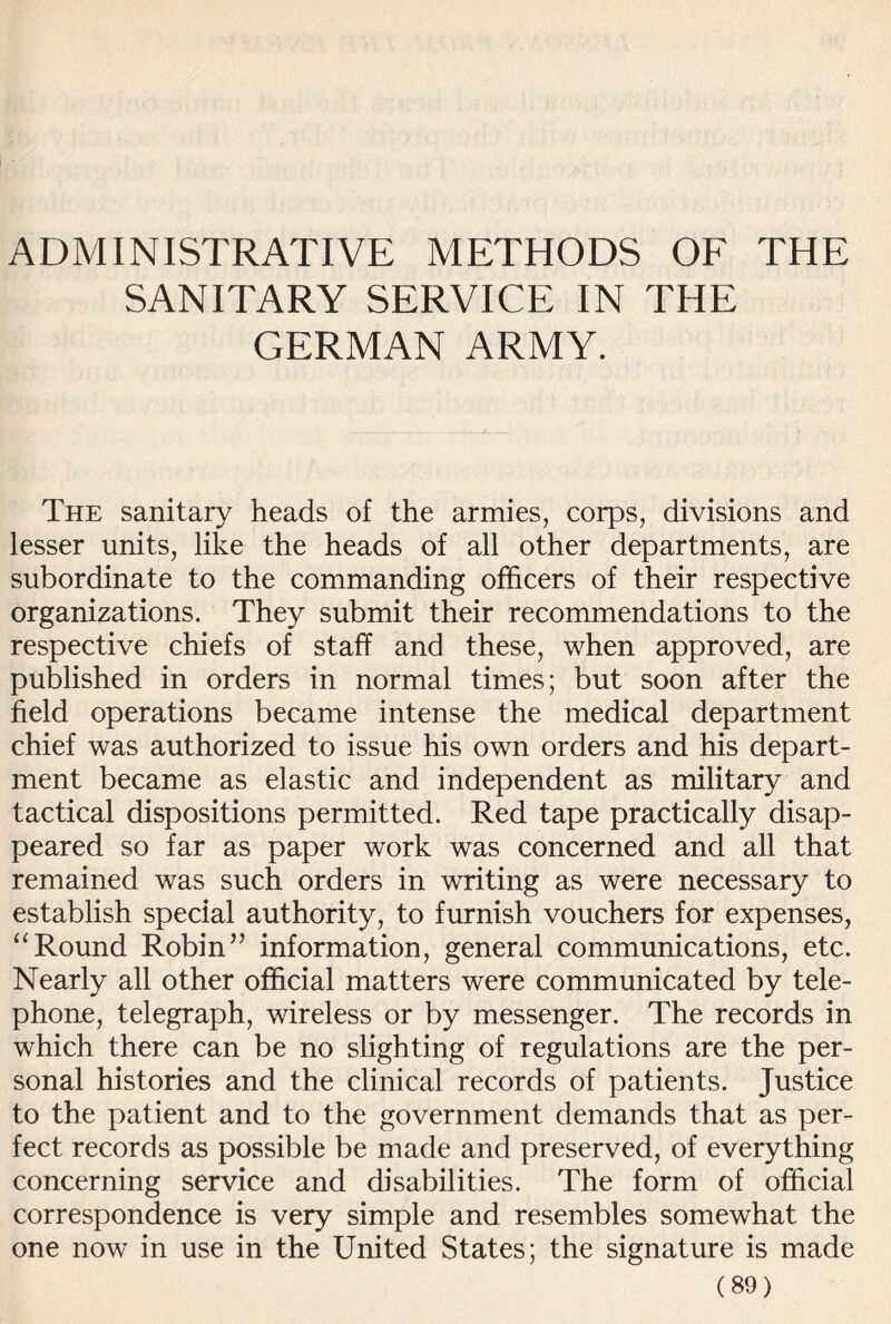 ADMINISTRATIVE METHODS OF THE SANITARY SERVICE IN THE GERMAN ARMY. The sanitary heads of the armies, corps, divisions and lesser units, like the heads of all other departments, are subordinate to the commanding officers of their respective organizations. They submit their recommendations to the respective chiefs of staff and these, when approved, are published in orders in normal times; but soon after the field operations became intense the medical department chief was authorized to issue his own orders and his depart¬ ment became as elastic and independent as military and tactical dispositions permitted. Red tape practically disap¬ peared so far as paper work was concerned and all that remained was such orders in writing as were necessary to establish special authority, to furnish vouchers for expenses, “Round Robin” information, general communications, etc. Nearly all other official matters were communicated by tele¬ phone, telegraph, wireless or by messenger. The records in which there can be no slighting of regulations are the per¬ sonal histories and the clinical records of patients. Justice to the patient and to the government demands that as per¬ fect records as possible be made and preserved, of everything concerning service and disabilities. The form of official correspondence is very simple and resembles somewhat the one now in use in the United States; the signature is made