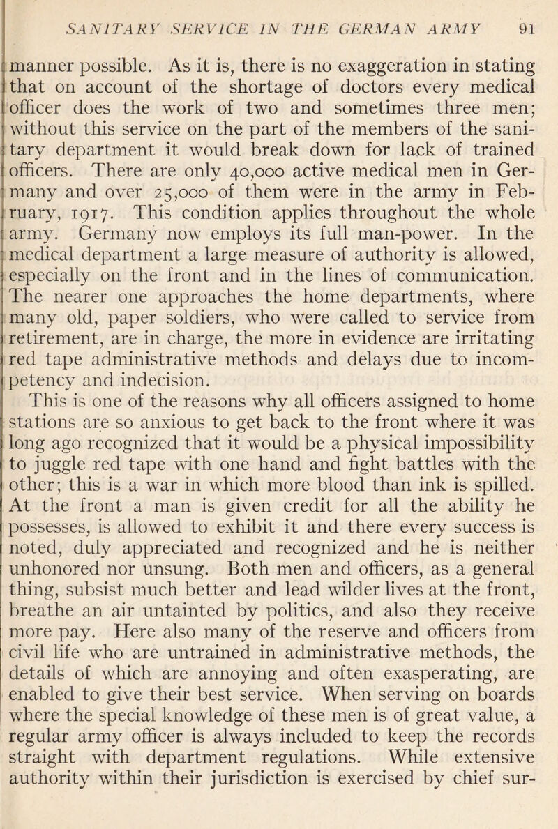 : manner possible. As it is, there is no exaggeration in stating jthat on account of the shortage of doctors every medical t officer does the work of two and sometimes three men; \ without this service on the part of the members of the sani- 3 tary department it would break down for lack of trained officers. There are only 40,000 active medical men in Ger¬ many and over 25,000 of them were in the army in Feb¬ ruary, 1917. This condition applies throughout the whole army. Germany now employs its full man-power. In the medical department a large measure of authority is allowed, especially on the front and in the lines of communication. The nearer one approaches the home departments, where many old, paper soldiers, who were called to service from retirement, are in charge, the more in evidence are irritating red tape administrative methods and delays due to incom¬ petency and indecision. This is one of the reasons why all officers assigned to home stations are so anxious to get back to the front where it was long ago recognized that it would be a physical impossibility to juggle red tape with one hand and fight battles with the other; this is a war in which more blood than ink is spilled. At the front a man is given credit for all the ability he possesses, is allowed to exhibit it and there every success is noted, duly appreciated and recognized and he is neither unhonored nor unsung. Both men and officers, as a general thing, subsist much better and lead wilder lives at the front, breathe an air untainted by politics, and also they receive more pay. Here also many of the reserve and officers from civil life wTho are untrained in administrative methods, the details of which are annoying and often exasperating, are enabled to give their best service. When serving on boards where the special knowledge of these men is of great value, a regular army officer is always included to keep the records straight with department regulations. While extensive authority within their jurisdiction is exercised by chief sur-