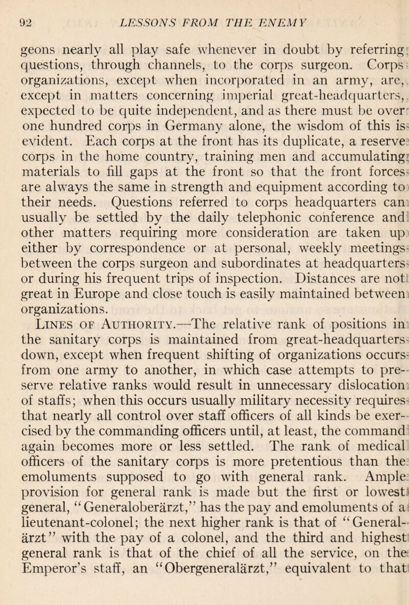 geons nearly all play safe whenever in doubt by referring questions, through channels, to the corps surgeon. Corps organizations, except when incorporated in an army, are, except in matters concerning imperial great-headquarters, expected to be quite independent, and as there must be over one hundred corps in Germany alone, the wisdom of this is- evident. Each corps at the front has its duplicate, a reserve corps in the home country, training men and accumulating? materials to fill gaps at the front so that the front forces are always the same in strength and equipment according to their needs. Questions referred to corps headquarters can usually be settled by the daily telephonic conference and other matters requiring more consideration are taken up either by correspondence or at personal, weekly meetings between the corps surgeon and subordinates at headquarters- or during his frequent trips of inspection. Distances are not great in Europe and close touch is easily maintained between organizations. Lines of Authority.—The relative rank of positions in the sanitary corps is maintained from great-headquarters - down, except when frequent shifting of organizations occurs from one army to another, in which case attempts to pre¬ serve relative ranks would result in unnecessary dislocation of staffs; when this occurs usually military necessity requires- that nearly all control over staff officers of all kinds be exer¬ cised by the commanding officers until, at least, the command again becomes more or less settled. The rank of medical officers of the sanitary corps is more pretentious than the emoluments supposed to go with general rank. Ample provision for general rank is made but the first or lowest!) general, “Generaloberarzt,” has the pay and emoluments of a lieutenant-colonel; the next higher rank is that of “General- arzt” with the pay of a colonel, and the third and highest general rank is that of the chief of all the service, on the Emperor’s staff, an “Obergeneralarzt,” equivalent to that