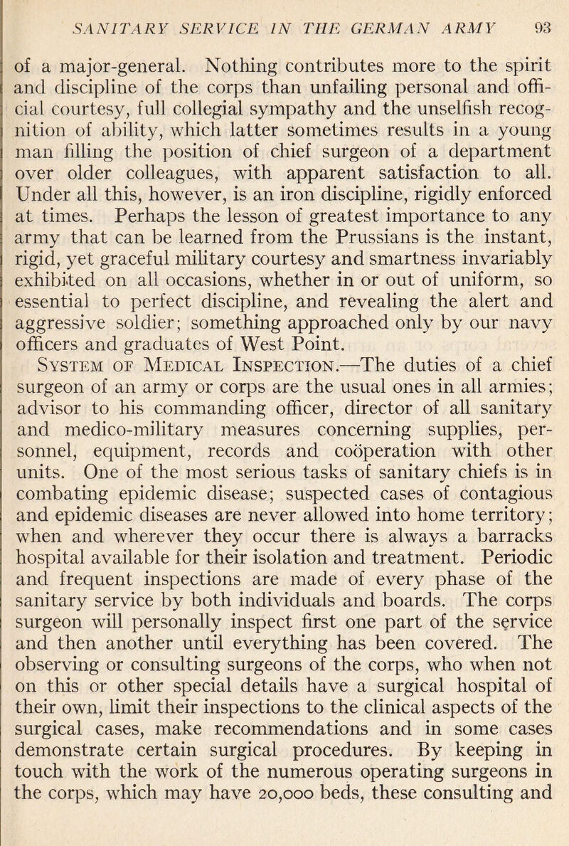 of a major-general. Nothing contributes more to the spirit and discipline of the corps than unfailing personal and offi¬ cial courtesy, full collegial sympathy and the unselfish recog¬ nition of ability, which latter sometimes results in a young man filling the position of chief surgeon of a department over older colleagues, with apparent satisfaction to all. Under all this, however, is an iron discipline, rigidly enforced at times. Perhaps the lesson of greatest importance to any army that can be learned from the Prussians is the instant, rigid, yet graceful military courtesy and smartness invariably exhibited on all occasions, whether in or out of uniform, so essential to perfect discipline, and revealing the alert and aggressive soldier; something approached only by our navy officers and graduates of West Point. System of Medical Inspection.—The duties of a chief surgeon of an army or corps are the usual ones in all armies; advisor to his commanding officer, director of all sanitary and medico-military measures concerning supplies, per¬ sonnel, equipment, records and cooperation with other units. One of the most serious tasks of sanitary chiefs is in combating epidemic disease; suspected cases of contagious and epidemic diseases are never allowed into home territory; when and wherever they occur there is always a barracks hospital available for their isolation and treatment. Periodic and frequent inspections are made of every phase of the sanitary service by both individuals and boards. The corps surgeon will personally inspect first one part of the service and then another until everything has been covered. The observing or consulting surgeons of the corps, who when not on this or other special details have a surgical hospital of their own, limit their inspections to the clinical aspects of the surgical cases, make recommendations and in some cases demonstrate certain surgical procedures. By keeping in touch with the work of the numerous operating surgeons in the corps, which may have 20,000 beds, these consulting and