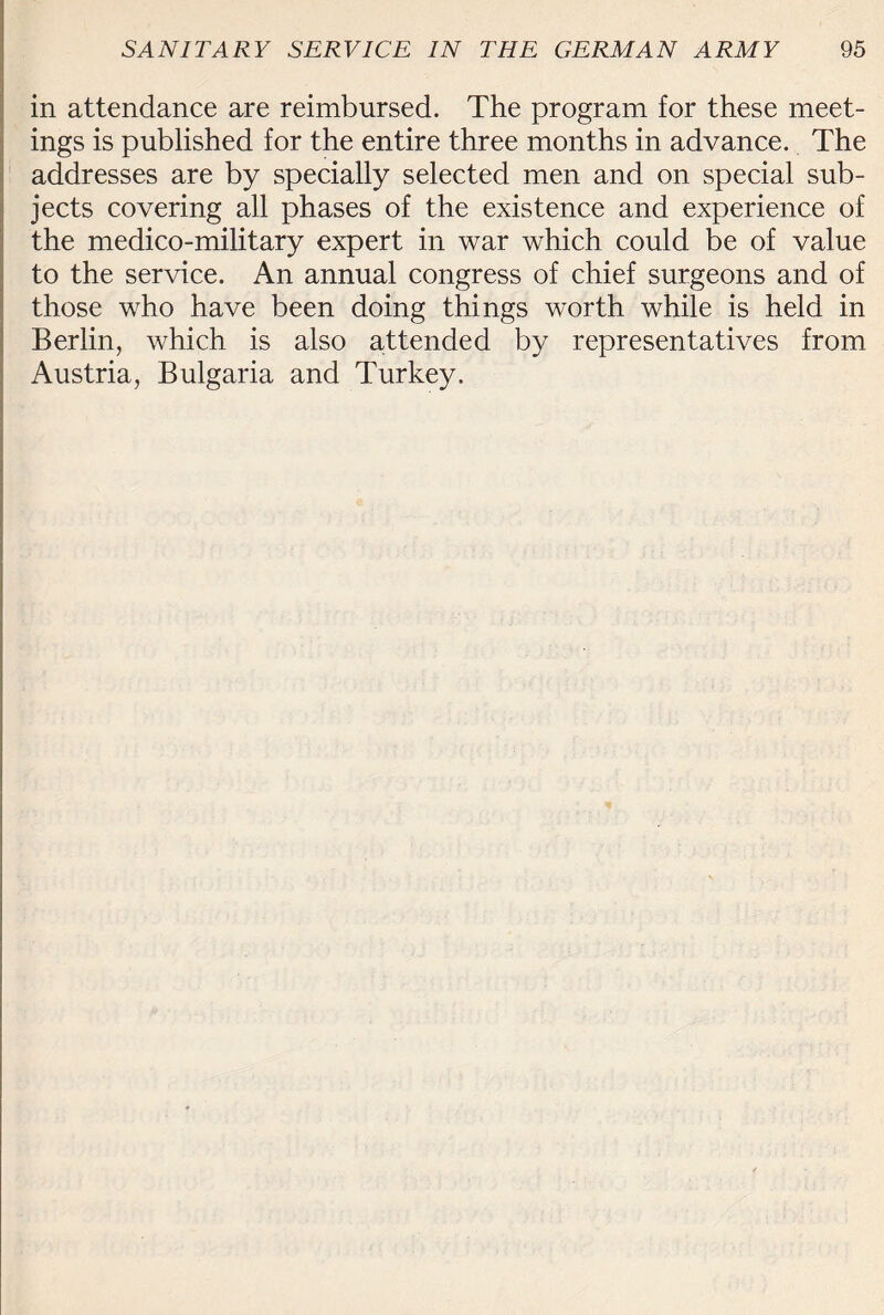 in attendance are reimbursed. The program for these meet¬ ings is published for the entire three months in advance. The addresses are by specially selected men and on special sub¬ jects covering all phases of the existence and experience of the medico-military expert in war which could be of value to the service. An annual congress of chief surgeons and of those who have been doing things worth while is held in Berlin, which is also attended by representatives from Austria, Bulgaria and Turkey.