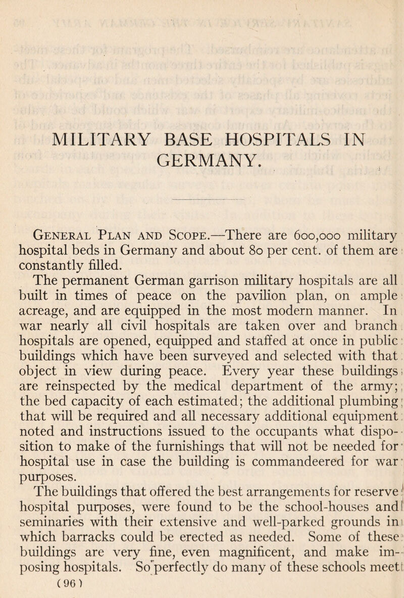 MILITARY BASE HOSPITALS IN GERMANY. General Plan and Scope.—There are 600,000 military hospital beds in Germany and about 80 per cent, of them are constantly filled. The permanent German garrison military hospitals are all built in times of peace on the pavilion plan, on ample acreage, and are equipped in the most modern manner. In war nearly all civil hospitals are taken over and branch hospitals are opened, equipped and staffed at once in public buildings which have been surveyed and selected with that object in view during peace. Every year these buildings are reinspected by the medical department of the army; the bed capacity of each estimated; the additional plumbing that will be required and all necessary additional equipment noted and instructions issued to the occupants what dispo¬ sition to make of the furnishings that will not be needed for hospital use in case the building is commandeered for war purposes. The buildings that offered the best arrangements for reserve 1 hospital purposes, were found to be the school-houses and seminaries with their extensive and well-parked grounds in which barracks could be erected as needed. Some of these buildings are very fine, even magnificent, and make im¬ posing hospitals. So“perfectly do many of these schools meet;