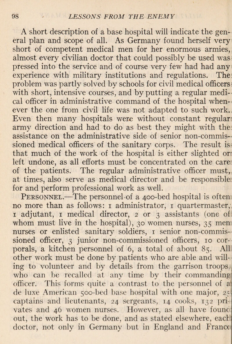 A short description of a base hospital will indicate the gen¬ eral plan and scope of all. As Germany found herself very short of competent medical men for her enormous armies, almost every civilian doctor that could possibly be used was pressed into the service and of course very few had had any experience with military institutions and regulations. The problem was partly solved by schools for civil medical officers with short, intensive courses, and by putting a regular medi¬ cal officer in administrative command of the hospital when¬ ever the one from civil life was not adapted to such work. Even then many hospitals were without constant regular: army direction and had to do as best they might with the assistance on the administrative side of senior non-commis¬ sioned medical officers of the sanitary corps. The result is- that much of the work of the hospital is either slighted or left undone, as all efforts must be concentrated on the care of the patients. The regular administrative officer must, at times, also serve as medical director and be responsible for and perform professional work as well. Personnel.—The personnel of a 400-bed hospital is often no more than as follows: 1 administrator, 1 quartermaster, 1 adjutant, 1 medical director, 2 or 3 assistants (one of whom must live in the hospital), 30 women nurses, 35 men nurses or enlisted sanitary soldiers, 1 senior non-commis¬ sioned officer, 3 junior non-commissioned officers, 10 cor¬ porals, a kitchen personnel of 6, a total of about 85. All other work must be done by patients who are able and will¬ ing to volunteer and by details from the garrison troops, who can be recalled at any time by their commanding officer. This forms quite a contrast to the personnel of a1 de luxe American 500-bed base hospital with one major, 251 captains and lieutenants, 24 sergeants, 14 cooks, 132 pri¬ vates and 46 women nurses. However, as all have founc out, the work has to be done, and as stated elsewhere, eact doctor, not only in Germany but in England and France