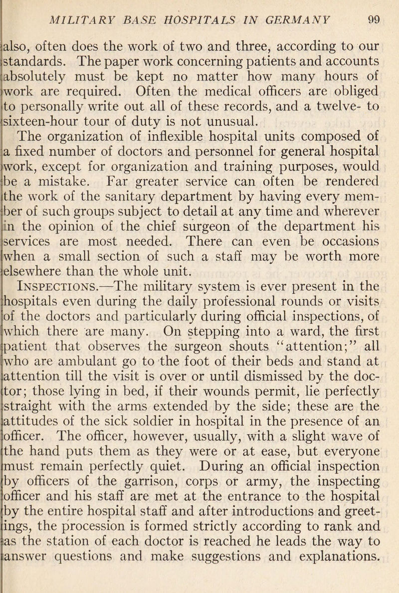 also, often does the work of two and three, according to our standards. The paper work concerning patients and accounts absolutely must be kept no matter how many hours of work are required. Often the medical officers are obliged to personally write out all of these records, and a twelve- to sixteen-hour tour of duty is not unusual. The organization of inflexible hospital units composed of a fixed number of doctors and personnel for general hospital work, except for organization and training purposes, would be a mistake. Far greater service can often be rendered the work of the sanitary department by having every mem¬ ber of such groups subject to detail at any time and wherever in the opinion of the chief surgeon of the department his services are most needed. There can even be occasions when a small section of such a staff may be worth more elsewhere than the whole unit. Inspections.—The military system is ever present in the hospitals even during the daily professional rounds or visits of the doctors and particularly during official inspections, of which there are many. On stepping into a ward, the first patient that observes the surgeon shouts “attention;” all who are ambulant go to the foot of their beds and stand at attention till the visit is over or until dismissed by the doc¬ tor; those lying in bed, if their wounds permit, lie perfectly straight with the arms extended by the side; these are the attitudes of the sick soldier in hospital in the presence of an officer. The officer, however, usually, with a slight wave of the hand puts them as they were or at ease, but everyone must remain perfectly quiet. During an official inspection by officers of the garrison, corps or army, the inspecting officer and his staff are met at the entrance to the hospital by the entire hospital staff and after introductions and greet¬ ings, the procession is formed strictly according to rank and as the station of each doctor is reached he leads the way to answer questions and make suggestions and explanations.