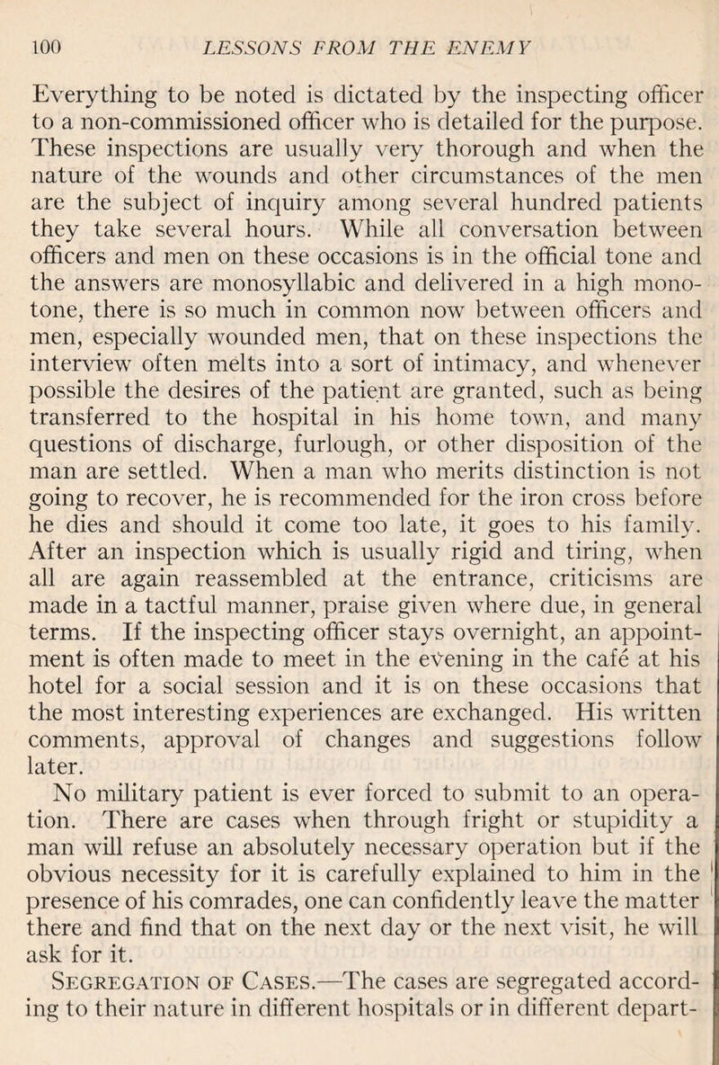 Everything to be noted is dictated by the inspecting officer to a non-commissioned officer who is detailed for the purpose. These inspections are usually very thorough and when the nature of the wounds and other circumstances of the men are the subject of inquiry among several hundred patients they take several hours. While all conversation between officers and men on these occasions is in the official tone and the answers are monosyllabic and delivered in a high mono¬ tone, there is so much in common now between officers and men, especially wounded men, that on these inspections the interview often melts into a sort of intimacy, and whenever possible the desires of the patient are granted, such as being transferred to the hospital in his home town, and many questions of discharge, furlough, or other disposition of the man are settled. When a man who merits distinction is not going to recover, he is recommended for the iron cross before he dies and should it come too late, it goes to his family. After an inspection which is usually rigid and tiring, when all are again reassembled at the entrance, criticisms are made in a tactful manner, praise given where due, in general terms. If the inspecting officer stays overnight, an appoint¬ ment is often made to meet in the evening in the cafe at his hotel for a social session and it is on these occasions that the most interesting experiences are exchanged. His written comments, approval of changes and suggestions follow later. No military patient is ever forced to submit to an opera¬ tion. There are cases when through fright or stupidity a man will refuse an absolutely necessary operation but if the obvious necessity for it is carefully explained to him in the presence of his comrades, one can confidently leave the matter there and find that on the next day or the next visit, he will ask for it. Segregation of Cases.—The cases are segregated accord¬ ing to their nature in different hospitals or in different depart-