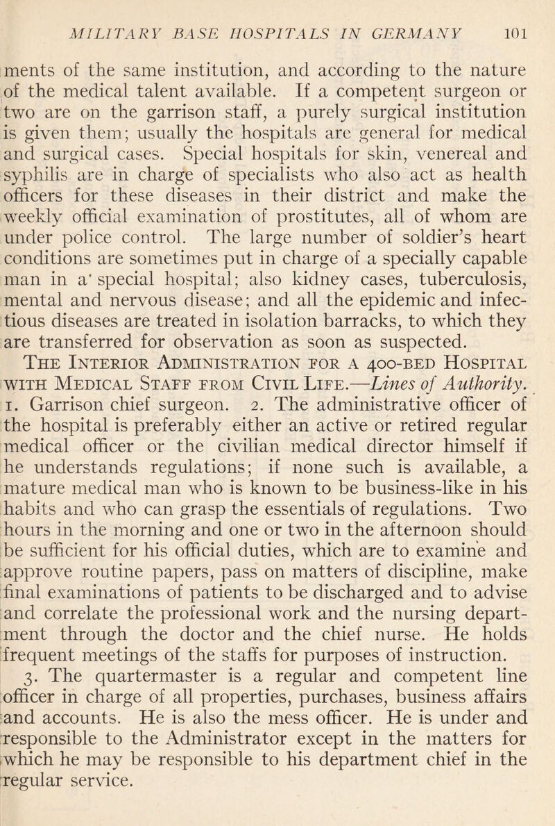 ments of the same institution, and according to the nature of the medical talent available. If a competent surgeon or two are on the garrison staff, a purely surgical institution is given them; usually the hospitals are general for medical and surgical cases. Special hospitals for skin, venereal and syphilis are in charge of specialists who also act as health officers for these diseases in their district and make the weekly official examination of prostitutes, all of whom are under police control. The large number of soldier’s heart conditions are sometimes put in charge of a specially capable man in a' special hospital; also kidney cases, tuberculosis, mental and nervous disease; and all the epidemic and infec¬ tious diseases are treated in isolation barracks, to which they are transferred for observation as soon as suspected. The Interior Administration eor a 400-BED Hospital with Medical Staff from Civil Life.—Lines of Authority. 1. Garrison chief surgeon. 2. The administrative officer of the hospital is preferably either an active or retired regular medical officer or the civilian medical director himself if he understands regulations; if none such is available, a mature medical man who is known to be business-like in his habits and who can grasp the essentials of regulations. Two hours in the morning and one or two in the afternoon should be sufficient for his official duties, which are to examine and approve routine papers, pass on matters of discipline, make final examinations of patients to be discharged and to advise and correlate the professional work and the nursing depart¬ ment through the doctor and the chief nurse. He holds frequent meetings of the staffs for purposes of instruction. 3. The quartermaster is a regular and competent line officer in charge of all properties, purchases, business affairs and accounts. He is also the mess officer. He is under and “responsible to the Administrator except in the matters for which he may be responsible to his department chief in the regular service.