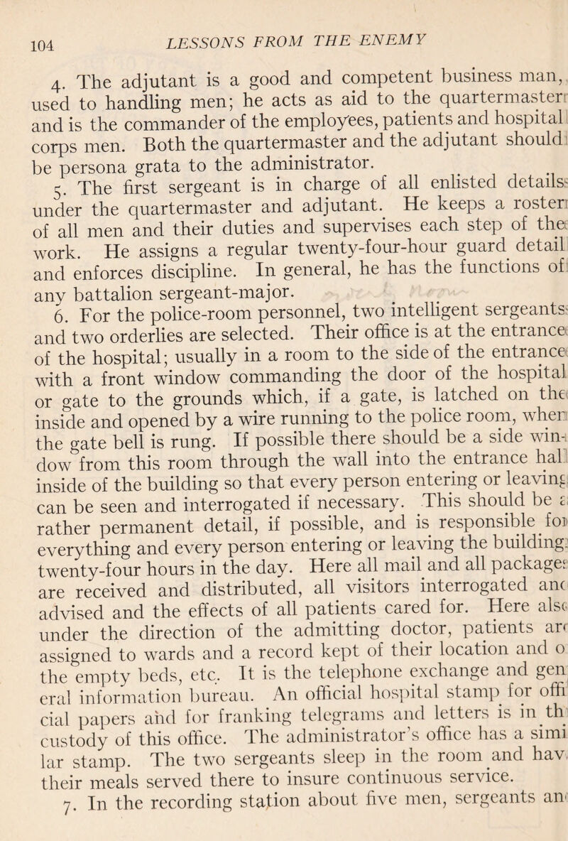 4. The adjutant is a good and competent business man, used to handling men; he acts as aid to the quartermaster and is the commander of the employees, patients and hospital corps men. Both the quartermaster and the adjutant should be persona grata to the administrator. 5. The first sergeant is in charge of all enlisted details- under the quartermaster and adjutant. He keeps a roster, of all men and their duties and supervises each step of thy work. He assigns a regular twenty-four-hour guard detail and enforces discipline. In general, he has the functions of any battalion sergeant-major. 6. For the police-room personnel, two intelligent sergeants and two orderlies are selected. Their office is at the entrance of the hospital; usually in a room to the side of the entrance with a front window commanding the door of the hospital or gate to the grounds which., if a gate, is latched on the inside and opened by a wire running to the police room, when the gate bell is rung. If possible there should be a side win-, dow from this room through the wall into the entrance hal inside of the building so that every person entering or leaving can be seen and interrogated if necessary. This should be a rather permanent detail, if possible, and is responsible foi everything and every person entering or leaving the building, twenty-four hours in the day. Here all mail and all packages are received and distributed, all visitors interrogated am advised and the effects of all patients cared for. Here also under the direction of the admitting doctor, patients ar< assigned to wards and a record kept of their location and o the empty beds, etc. It is the telephone exchange and gen eral information bureau. An official hospital stamp for offi cial papers and for franking telegrams and letters is hyth custody of this office. The administrator s office has a simi lar stamp. The two sergeants sleep in the room and hav their meals served there to insure continuous service. 7. In the recording station about five men, sergeants an