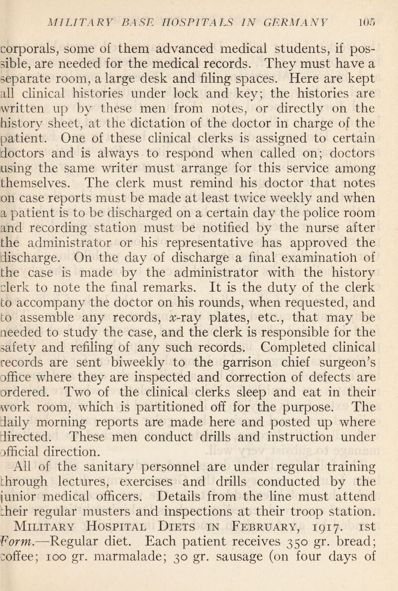 corporals, some of them advanced medical students, if pos¬ sible, are needed for the medical records. They must have a separate room, a large desk and filing spaces. Here are kept all clinical histories under lock and key; the histories are written up by these men from notes, or directly on the history sheet, at the dictation of the doctor in charge of the patient. One of these clinical clerks is assigned to certain doctors and is always to respond when called on; doctors using the same writer must arrange for this service among themselves. The clerk must remind his doctor that notes on case reports must be made at least twice weekly and when a patient is to be discharged on a certain day the police room and recording station must be notified by the nurse after the administrator or his representative has approved the discharge. On the day of discharge a final examination of the case is made by the administrator with the history clerk to note the final remarks. It is the duty of the clerk to accompany the doctor on his rounds, when requested, and to assemble any records, oxray plates, etc., that may be needed to study the case, and the clerk is responsible for the safety and refiling of any such records. Completed clinical records are sent biweekly to the garrison chief surgeon’s office where they are inspected and correction of defects are ordered. Two of the clinical clerks sleep and eat in their work room, which is partitioned off for the purpose. The daily morning reports are made here and posted up where directed. These men conduct drills and instruction under official direction. All of the sanitary personnel are under regular training through lectures, exercises and drills conducted by the junior medical officers. Details from the line must attend :heir regular musters and inspections at their troop station. Military Hospital Diets in February, 1917. 1st Form.—Regular diet. Each patient receives 350 gr. bread; :offee; 100 gr. marmalade; 30 gr. sausage (on four days of