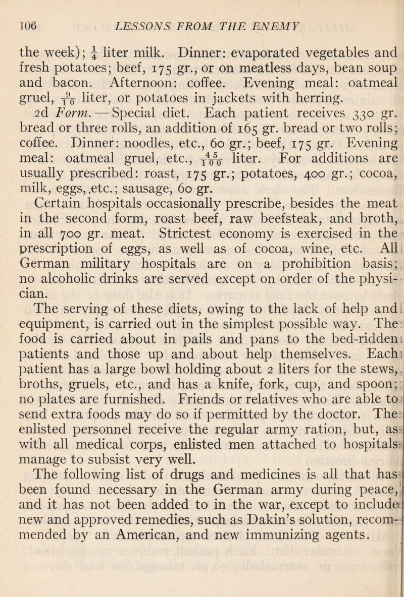 the week); J liter milk. Dinner: evaporated vegetables and fresh potatoes; beef, 175 gr., or on meatless days, bean soup and bacon. Afternoon: coffee. Evening meal: oatmeal gruel, yo liter, or potatoes in jackets with herring. 2d Form. — Special diet. Each patient receives 330 gr. bread or three rolls, an addition of 165 gr. bread or two rolls; coffee. Dinner: noodles, etc., 60 gr.; beef, 175 gr. Evening meal: oatmeal gruel, etc., liter. For additions are usually prescribed: roast, 175 gr.; potatoes, 400 gr.; cocoa, milk, eggs, .etc.; sausage, 60 gr. Certain hospitals occasionally prescribe, besides the meat in the second form, roast beef, raw beefsteak, and broth, in all 700 gr. meat. Strictest economy is exercised in the prescription of eggs, as well as of cocoa, wine, etc. All German military hospitals are on a prohibition basis; no alcoholic drinks are served except on order of the physi¬ cian. The serving of these diets, owing to the lack of help and equipment, is carried out in the simplest possible way. The food is carried about in pails and pans to the bed-ridden patients and those up and about help themselves. Each patient has a large bowl holding about 2 liters for the stews,. broths, gruels, etc., and has a knife, fork, cup, and spoon; no plates are furnished. Friends or relatives who are able to send extra foods may do so if permitted by the doctor. The enlisted personnel receive the regular army ration, but, as with all medical corps, enlisted men attached to hospitals- manage to subsist very well. The following list of drugs and medicines is all that has been found necessary in the German army during peace,' and it has not been added to in the war, except to include new and approved remedies, such as Dakin’s solution, recom¬ mended by an American, and new immunizing agents.