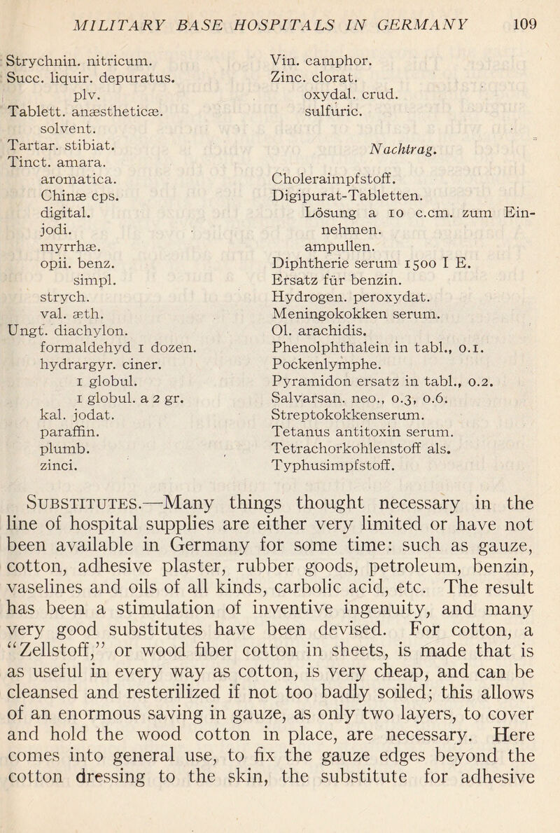 Strychnin, nitricum. Succ. liquir. depuratus. plv. Tablett. anasstheticas. solvent. Tartar, stibiat. Tinct. amara. aromatica. Chinas cps. digital, jodi. myrrhae. opii. benz. sinipl. strych. val. aeth. Ungt. diachylon. formaldehyd i dozen, hydrargyr. ciner. i globul. i globul. a 2 gr. kal. jodat. paraffin, plumb, zinci. Vin. camphor. Zinc, clorat. oxydal. crud. sulfuric. Nachtrag. Choleraimpfstoff. Digipurat-T abletten. Losung a io c.cm. zum Ein- nehmen. ampullen. Diphtherie serum 1500 I E. Ersatz fur benzin. Hydrogen, peroxydat. Meningokokken serum. 01. arachidis. Phenolphthalein in tabl., 0.1. P ockenly mphe. Pyramidoti ersatz in tabl., 0.2. Salvarsan. neo., 0.3, 0.6. Streptokokkenser um. Tetanus antitoxin serum. Tetrachorkohlenstoff als. T yphusimpfstoff. Substitutes.—Many things thought necessary in the line of hospital supplies are either very limited or have not been available in Germany for some time: such as gauze, cotton, adhesive plaster, rubber goods, petroleum, benzin, vaselines and oils of all kinds, carbolic acid, etc. The result has been a stimulation of inventive ingenuity, and many very good substitutes have been devised. For cotton, a “Zellstoff,” or wood fiber cotton in sheets, is made that is as useful in every way as cotton, is very cheap, and can be cleansed and resterilized if not too badly soiled; this allows of an enormous saving in gauze, as only two layers, to cover and hold the wood cotton in place, are necessary. Here comes into general use, to fix the gauze edges beyond the cotton dressing to the skin, the substitute for adhesive