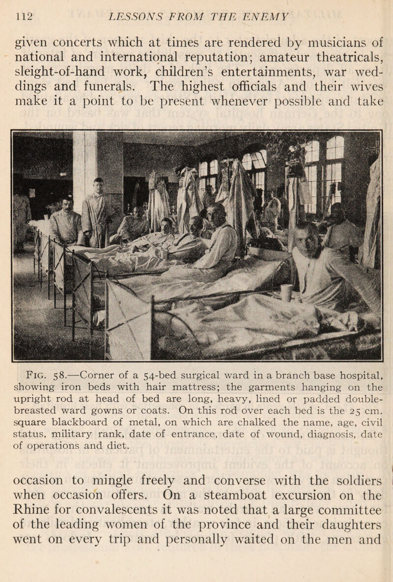 given concerts which at times are rendered by musicians of national and international reputation; amateur theatricals, sleight-of-hand work, children’s entertainments, war wed¬ dings and funerals. The highest officials and their wives make it a point to be present whenever possible and take Fig. 58.—Corner of a 54-bed surgical ward in a branch base hospital, showing iron beds with hair mattress; the garments hanging on the upright rod at head of bed are long, heavy, lined or padded double- breasted ward gowns or coats. On this rod over each bed is the 25 cm. square blackboard of metal, on which are chalked the name, age, civil status, military rank, date of entrance, date of wound, diagnosis, date of operations and diet. occasion to mingle freely and converse with the soldiers when occasion offers. On a steamboat excursion on the Rhine for convalescents it was noted that a large committee of the leading women of the province and their daughters went on every trip and personally waited on the men and