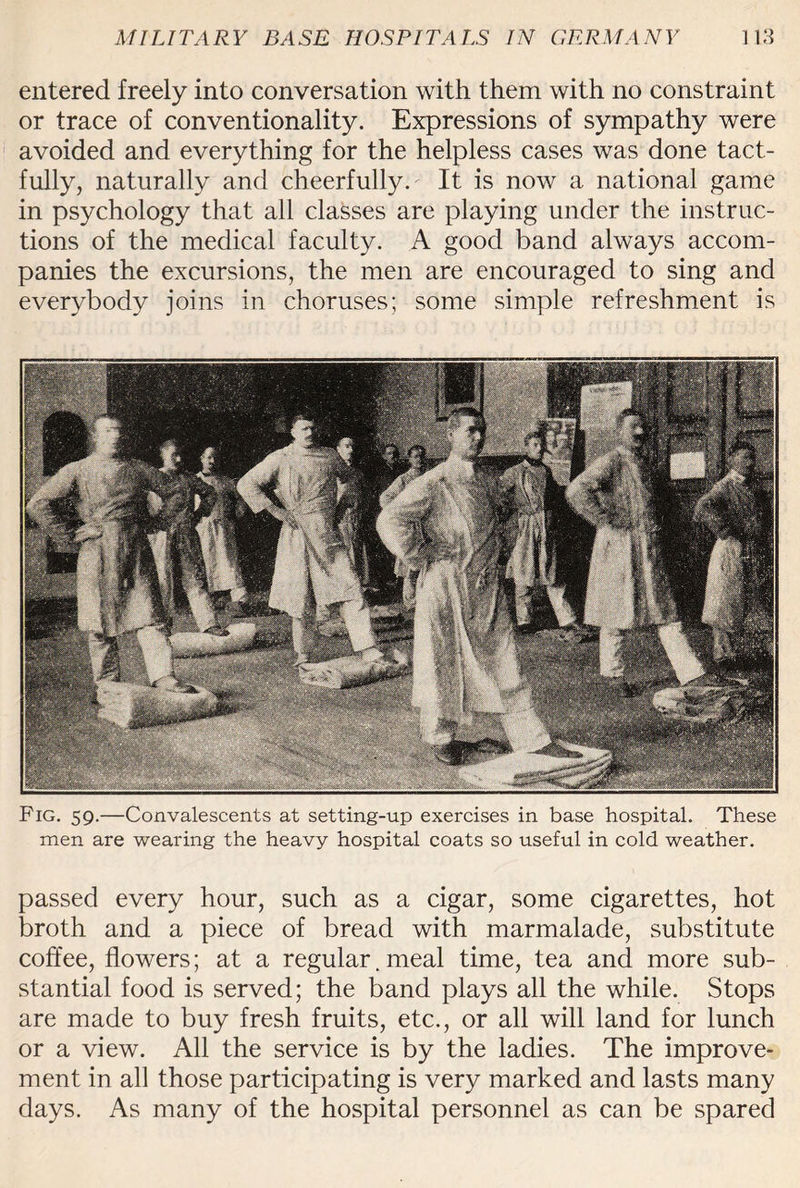 entered freely into conversation with them with no constraint or trace of conventionality. Expressions of sympathy were avoided and everything for the helpless cases was done tact¬ fully, naturally and cheerfully. It is now a national game in psychology that all classes are playing under the instruc¬ tions of the medical faculty. A good band always accom¬ panies the excursions, the men are encouraged to sing and everybody joins in choruses; some simple refreshment is Fig. 59.—Convalescents at setting-up exercises in base hospital. These men are wearing the heavy hospital coats so useful in cold weather. passed every hour, such as a cigar, some cigarettes, hot broth and a piece of bread with marmalade, substitute coffee, flowers; at a regular. meal time, tea and more sub¬ stantial food is served; the band plays all the while. Stops are made to buy fresh fruits, etc., or all will land for lunch or a view. All the service is by the ladies. The improve¬ ment in all those participating is very marked and lasts many days. As many of the hospital personnel as can be spared