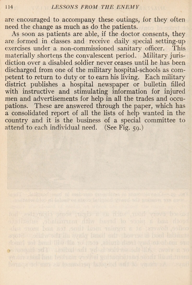 are encouraged to accompany these outings, for they often need the change as much as do the patients. As soon as patients are able, if the doctor consents, they are formed in classes and receive daily special setting-up exercises under a non-commissioned sanitary officer. This materially shortens the convalescent period. Military juris¬ diction over a disabled soldier never ceases until he has been discharged from one of the military hospital-schools as com¬ petent to return to duty or to earn his living. Each military district publishes a hospital newspaper or bulletin filled with instructive and stimulating information for injured men and advertisements for help in all the trades and occu¬ pations. These are answered through the paper, which has a consolidated report of all the lists of help wanted in the country and it is the business of a special committee to attend to each individual need. (See Fig. 59.)