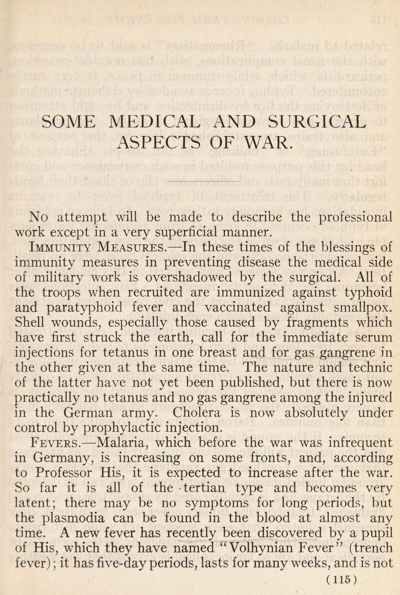 SOME MEDICAL AND SURGICAL ASPECTS OF WAR. No attempt will be made to describe the professional work except in a very superficial manner. Immunity Measures.—In these times of the blessings of immunity measures in preventing disease the medical side of military work is overshadowed by the surgical. All of the troops when recruited are immunized against typhoid and paratyphoid fever and vaccinated against smallpox. Shell wounds, especially those caused by fragments which have first struck the earth, call for the immediate serum injections for tetanus in one breast and for gas gangrene in the other given at the same time. The nature and technic of the latter have not yet been published, but there is now practically no tetanus and no gas gangrene among the injured in the German army. Cholera is now absolutely under control by prophylactic injection. Fevers.—Malaria, which before the war was infrequent in Germany, is increasing on some fronts, and, according to Professor His, it is expected to increase after the war. So far it is all of the - tertian type and becomes very latent; there may be no symptoms for long periods, but the plasmodia can be found in the blood at almost any time. A new fever has recently been discovered by a pupil of His, which they have named “Volhynian Fever” (trench fever); it has five-day periods, lasts for many weeks, and is not
