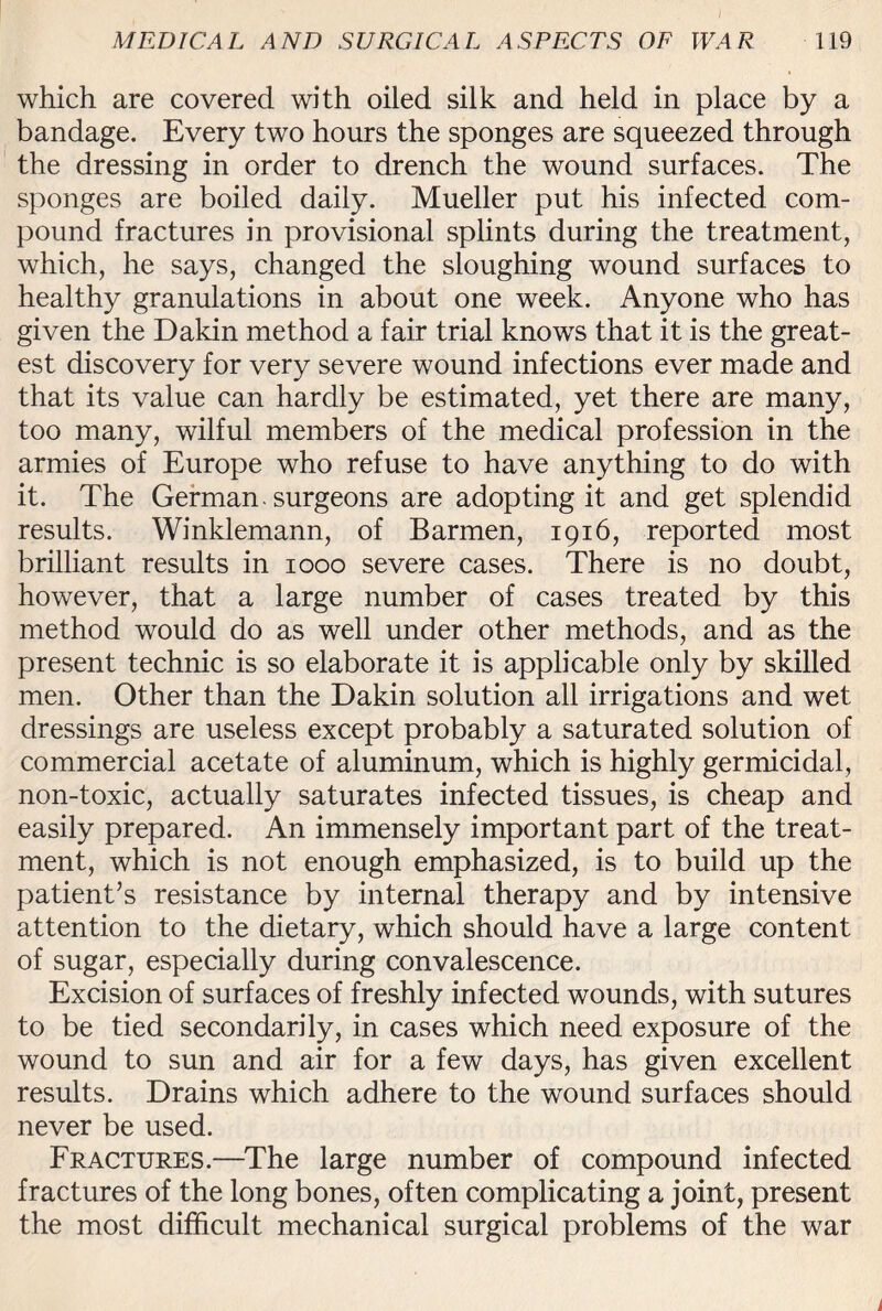 / MEDICAL AND SURGICAL ASPECTS OF WAR 119 which are covered with oiled silk and held in place by a bandage. Every two hours the sponges are squeezed through the dressing in order to drench the wound surfaces. The sponges are boiled daily. Mueller put his infected com¬ pound fractures in provisional splints during the treatment, which, he says, changed the sloughing wound surfaces to healthy granulations in about one week. Anyone who has given the Dakin method a fair trial knows that it is the great¬ est discovery for very severe wound infections ever made and that its value can hardly be estimated, yet there are many, too many, wilful members of the medical profession in the armies of Europe who refuse to have anything to do with it. The German, surgeons are adopting it and get splendid results. Winklemann, of Barmen, 1916, reported most brilliant results in 1000 severe cases. There is no doubt, however, that a large number of cases treated by this method would do as well under other methods, and as the present technic is so elaborate it is applicable only by skilled men. Other than the Dakin solution all irrigations and wet dressings are useless except probably a saturated solution of commercial acetate of aluminum, which is highly germicidal, non-toxic, actually saturates infected tissues, is cheap and easily prepared. An immensely important part of the treat¬ ment, which is not enough emphasized, is to build up the patient’s resistance by internal therapy and by intensive attention to the dietary, which should have a large content of sugar, especially during convalescence. Excision of surfaces of freshly infected wounds, with sutures to be tied secondarily, in cases which need exposure of the wound to sun and air for a few days, has given excellent results. Drains which adhere to the wound surfaces should never be used. Fractures.—The large number of compound infected fractures of the long bones, often complicating a joint, present the most difficult mechanical surgical problems of the war i